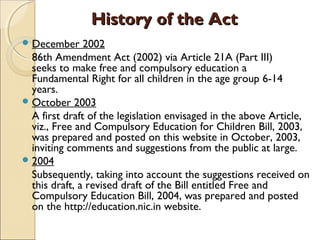 History of the ActHistory of the Act
December 2002
86th Amendment Act (2002) via Article 21A (Part III)
seeks to make free and compulsory education a
Fundamental Right for all children in the age group 6-14
years.
October 2003
A first draft of the legislation envisaged in the above Article,
viz., Free and Compulsory Education for Children Bill, 2003,
was prepared and posted on this website in October, 2003,
inviting comments and suggestions from the public at large.
2004
Subsequently, taking into account the suggestions received on
this draft, a revised draft of the Bill entitled Free and
Compulsory Education Bill, 2004, was prepared and posted
on the http://education.nic.in website.
 