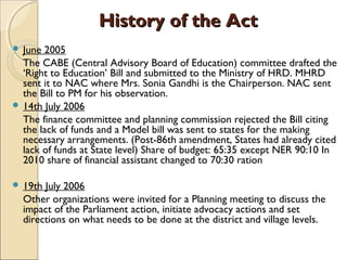 History of the ActHistory of the Act
 June 2005
The CABE (Central Advisory Board of Education) committee drafted the
‘Right to Education’ Bill and submitted to the Ministry of HRD. MHRD
sent it to NAC where Mrs. Sonia Gandhi is the Chairperson. NAC sent
the Bill to PM for his observation.
 14th July 2006
The finance committee and planning commission rejected the Bill citing
the lack of funds and a Model bill was sent to states for the making
necessary arrangements. (Post-86th amendment, States had already cited
lack of funds at State level) Share of budget: 65:35 except NER 90:10 In
2010 share of financial assistant changed to 70:30 ration
 19th July 2006
Other organizations were invited for a Planning meeting to discuss the
impact of the Parliament action, initiate advocacy actions and set
directions on what needs to be done at the district and village levels.
 