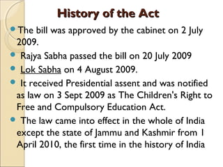 History of the ActHistory of the Act
The bill was approved by the cabinet on 2 July
2009.
 Rajya Sabha passed the bill on 20 July 2009
 Lok Sabha on 4 August 2009.
 It received Presidential assent and was notified
as law on 3 Sept 2009 as The Children's Right to
Free and Compulsory Education Act.
 The law came into effect in the whole of India
except the state of Jammu and Kashmir from 1
April 2010, the first time in the history of India
 