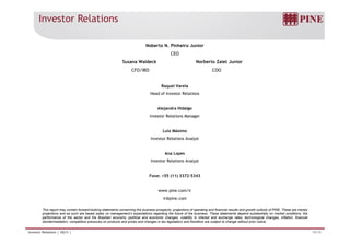 Investor Relations 
Noberto N. Pinheiro Junior 
CEO 
Susana Waldeck Norberto Zaiet Junior 
CFO/IRO COO 
Raquel Varela 
Head of Investor Relations 
Alejandra Hidalgo 
Investor Relations Manager 
Luiz Máximo 
Investor Relations Analyst 
Ana Lopes 
Investor Relations Analyst 
Fone: +55 (11) 3372-5343 
www.pine.com/ir 
ir@pine.com 
This report may contain forward-looking statements concerning the business prospects, projections of operating and financial results and growth outlook of PINE. These are merely 
projections and as such are based solely on management’s expectations regarding the future of the business. These statements depend substantially on market conditions, the 
performance of the sector and the Brazilian economy (political and economic changes, volatility in interest and exchange rates, technological changes, inflation, financial 
disintermediation, competitive pressures on products and prices and changes in tax legislation) and therefore are subject to change without prior notice. 
. 
Investor Relations | 4Q13 | 19/19 
