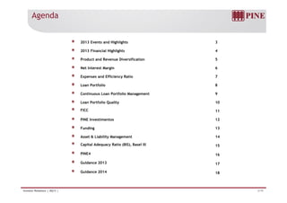 Agenda 
2013 Events and Highlights 3 
2013 Financial Highlights 4 
Product and Revenue Diversification 5 
Net Interest Margin 6 
Expenses and Efficiency Ratio 7 
Loan Portfolio 8 
Continuous Loan Portfolio Management 9 
Loan Portfolio Quality 10 
FICC 11 
PINE Investimentos 12 
Funding 13 
Asset & Liability Management 14 
Capital Adequacy Ratio (BIS), Basel III 15 
PINE4 16 
Guidance 2013 17 
G id 2014 
Guidance 18 
Investor Relations | 4Q13 | 2/19 
 