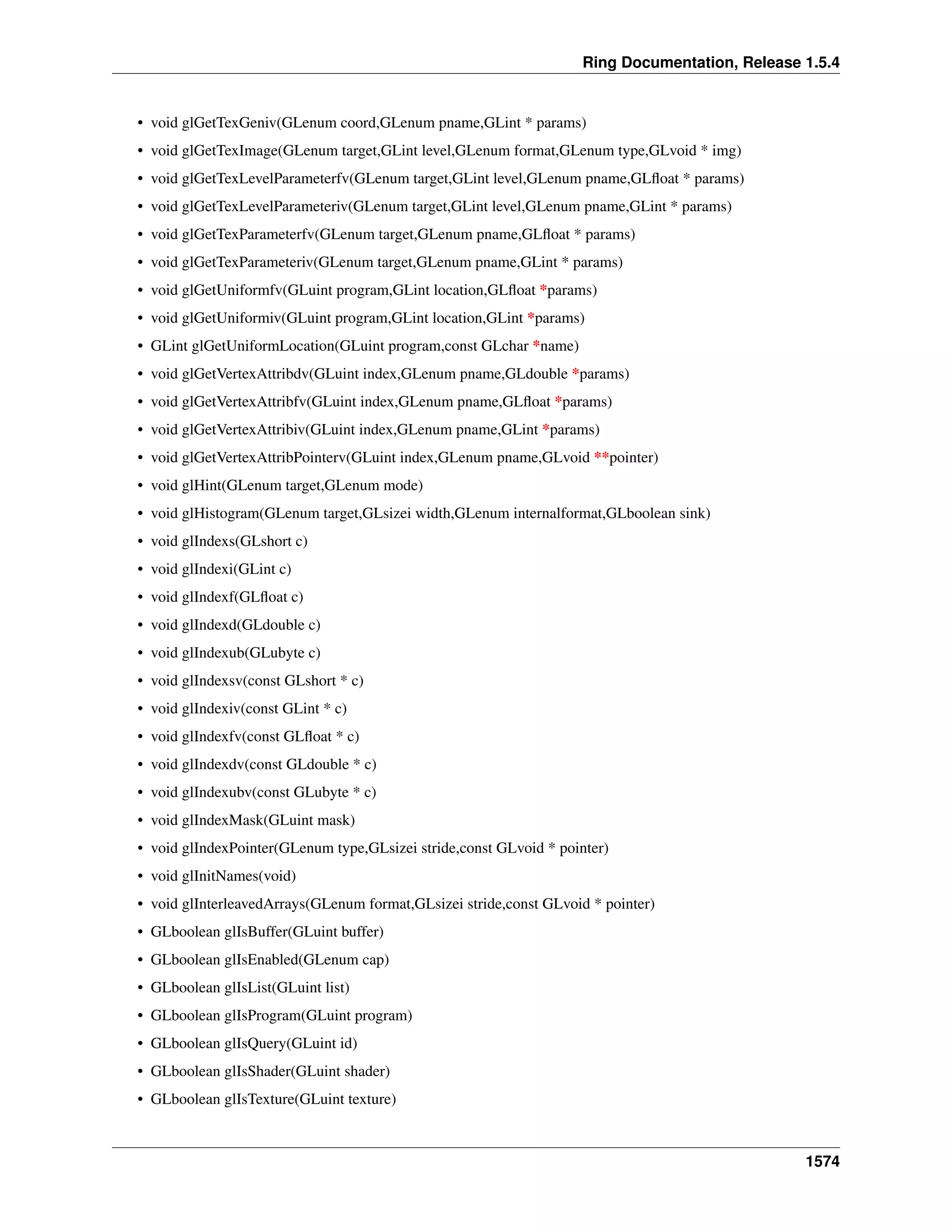 Ring Documentation, Release 1.5.4
• void glGetTexGeniv(GLenum coord,GLenum pname,GLint * params)
• void glGetTexImage(GLenum target,GLint level,GLenum format,GLenum type,GLvoid * img)
• void glGetTexLevelParameterfv(GLenum target,GLint level,GLenum pname,GLﬂoat * params)
• void glGetTexLevelParameteriv(GLenum target,GLint level,GLenum pname,GLint * params)
• void glGetTexParameterfv(GLenum target,GLenum pname,GLﬂoat * params)
• void glGetTexParameteriv(GLenum target,GLenum pname,GLint * params)
• void glGetUniformfv(GLuint program,GLint location,GLﬂoat *params)
• void glGetUniformiv(GLuint program,GLint location,GLint *params)
• GLint glGetUniformLocation(GLuint program,const GLchar *name)
• void glGetVertexAttribdv(GLuint index,GLenum pname,GLdouble *params)
• void glGetVertexAttribfv(GLuint index,GLenum pname,GLﬂoat *params)
• void glGetVertexAttribiv(GLuint index,GLenum pname,GLint *params)
• void glGetVertexAttribPointerv(GLuint index,GLenum pname,GLvoid **pointer)
• void glHint(GLenum target,GLenum mode)
• void glHistogram(GLenum target,GLsizei width,GLenum internalformat,GLboolean sink)
• void glIndexs(GLshort c)
• void glIndexi(GLint c)
• void glIndexf(GLﬂoat c)
• void glIndexd(GLdouble c)
• void glIndexub(GLubyte c)
• void glIndexsv(const GLshort * c)
• void glIndexiv(const GLint * c)
• void glIndexfv(const GLﬂoat * c)
• void glIndexdv(const GLdouble * c)
• void glIndexubv(const GLubyte * c)
• void glIndexMask(GLuint mask)
• void glIndexPointer(GLenum type,GLsizei stride,const GLvoid * pointer)
• void glInitNames(void)
• void glInterleavedArrays(GLenum format,GLsizei stride,const GLvoid * pointer)
• GLboolean glIsBuffer(GLuint buffer)
• GLboolean glIsEnabled(GLenum cap)
• GLboolean glIsList(GLuint list)
• GLboolean glIsProgram(GLuint program)
• GLboolean glIsQuery(GLuint id)
• GLboolean glIsShader(GLuint shader)
• GLboolean glIsTexture(GLuint texture)
1574
 