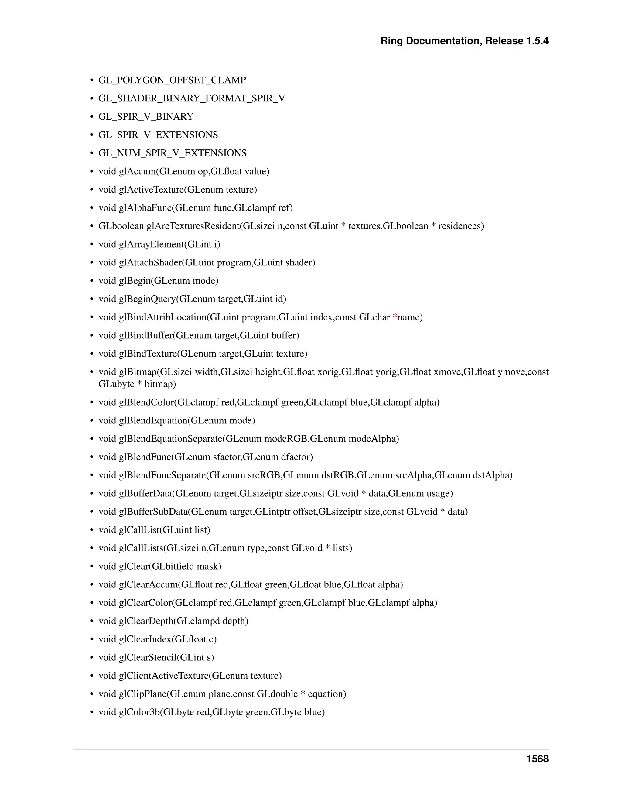 Ring Documentation, Release 1.5.4
• GL_POLYGON_OFFSET_CLAMP
• GL_SHADER_BINARY_FORMAT_SPIR_V
• GL_SPIR_V_BINARY
• GL_SPIR_V_EXTENSIONS
• GL_NUM_SPIR_V_EXTENSIONS
• void glAccum(GLenum op,GLﬂoat value)
• void glActiveTexture(GLenum texture)
• void glAlphaFunc(GLenum func,GLclampf ref)
• GLboolean glAreTexturesResident(GLsizei n,const GLuint * textures,GLboolean * residences)
• void glArrayElement(GLint i)
• void glAttachShader(GLuint program,GLuint shader)
• void glBegin(GLenum mode)
• void glBeginQuery(GLenum target,GLuint id)
• void glBindAttribLocation(GLuint program,GLuint index,const GLchar *name)
• void glBindBuffer(GLenum target,GLuint buffer)
• void glBindTexture(GLenum target,GLuint texture)
• void glBitmap(GLsizei width,GLsizei height,GLﬂoat xorig,GLﬂoat yorig,GLﬂoat xmove,GLﬂoat ymove,const
GLubyte * bitmap)
• void glBlendColor(GLclampf red,GLclampf green,GLclampf blue,GLclampf alpha)
• void glBlendEquation(GLenum mode)
• void glBlendEquationSeparate(GLenum modeRGB,GLenum modeAlpha)
• void glBlendFunc(GLenum sfactor,GLenum dfactor)
• void glBlendFuncSeparate(GLenum srcRGB,GLenum dstRGB,GLenum srcAlpha,GLenum dstAlpha)
• void glBufferData(GLenum target,GLsizeiptr size,const GLvoid * data,GLenum usage)
• void glBufferSubData(GLenum target,GLintptr offset,GLsizeiptr size,const GLvoid * data)
• void glCallList(GLuint list)
• void glCallLists(GLsizei n,GLenum type,const GLvoid * lists)
• void glClear(GLbitﬁeld mask)
• void glClearAccum(GLﬂoat red,GLﬂoat green,GLﬂoat blue,GLﬂoat alpha)
• void glClearColor(GLclampf red,GLclampf green,GLclampf blue,GLclampf alpha)
• void glClearDepth(GLclampd depth)
• void glClearIndex(GLﬂoat c)
• void glClearStencil(GLint s)
• void glClientActiveTexture(GLenum texture)
• void glClipPlane(GLenum plane,const GLdouble * equation)
• void glColor3b(GLbyte red,GLbyte green,GLbyte blue)
1568
 