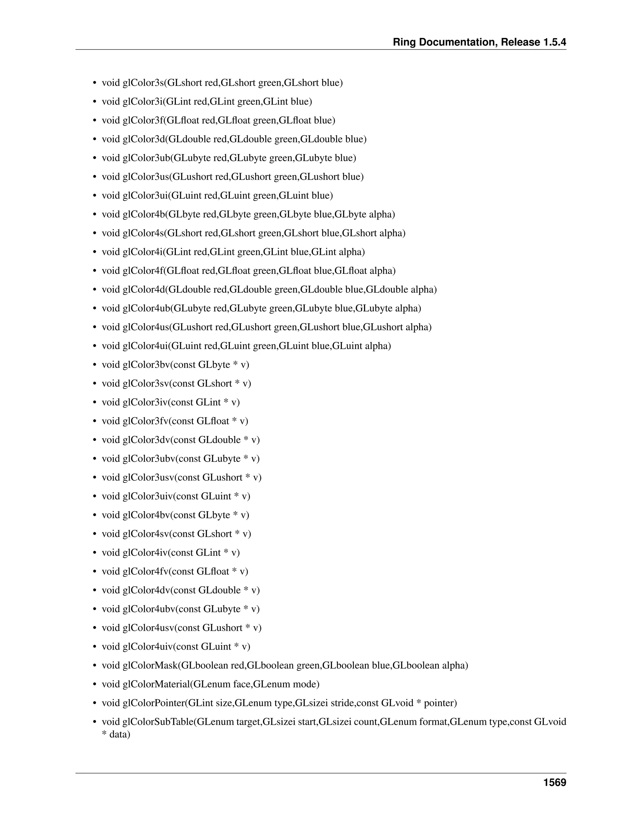 Ring Documentation, Release 1.5.4
• void glColor3s(GLshort red,GLshort green,GLshort blue)
• void glColor3i(GLint red,GLint green,GLint blue)
• void glColor3f(GLﬂoat red,GLﬂoat green,GLﬂoat blue)
• void glColor3d(GLdouble red,GLdouble green,GLdouble blue)
• void glColor3ub(GLubyte red,GLubyte green,GLubyte blue)
• void glColor3us(GLushort red,GLushort green,GLushort blue)
• void glColor3ui(GLuint red,GLuint green,GLuint blue)
• void glColor4b(GLbyte red,GLbyte green,GLbyte blue,GLbyte alpha)
• void glColor4s(GLshort red,GLshort green,GLshort blue,GLshort alpha)
• void glColor4i(GLint red,GLint green,GLint blue,GLint alpha)
• void glColor4f(GLﬂoat red,GLﬂoat green,GLﬂoat blue,GLﬂoat alpha)
• void glColor4d(GLdouble red,GLdouble green,GLdouble blue,GLdouble alpha)
• void glColor4ub(GLubyte red,GLubyte green,GLubyte blue,GLubyte alpha)
• void glColor4us(GLushort red,GLushort green,GLushort blue,GLushort alpha)
• void glColor4ui(GLuint red,GLuint green,GLuint blue,GLuint alpha)
• void glColor3bv(const GLbyte * v)
• void glColor3sv(const GLshort * v)
• void glColor3iv(const GLint * v)
• void glColor3fv(const GLﬂoat * v)
• void glColor3dv(const GLdouble * v)
• void glColor3ubv(const GLubyte * v)
• void glColor3usv(const GLushort * v)
• void glColor3uiv(const GLuint * v)
• void glColor4bv(const GLbyte * v)
• void glColor4sv(const GLshort * v)
• void glColor4iv(const GLint * v)
• void glColor4fv(const GLﬂoat * v)
• void glColor4dv(const GLdouble * v)
• void glColor4ubv(const GLubyte * v)
• void glColor4usv(const GLushort * v)
• void glColor4uiv(const GLuint * v)
• void glColorMask(GLboolean red,GLboolean green,GLboolean blue,GLboolean alpha)
• void glColorMaterial(GLenum face,GLenum mode)
• void glColorPointer(GLint size,GLenum type,GLsizei stride,const GLvoid * pointer)
• void glColorSubTable(GLenum target,GLsizei start,GLsizei count,GLenum format,GLenum type,const GLvoid
* data)
1569
 
