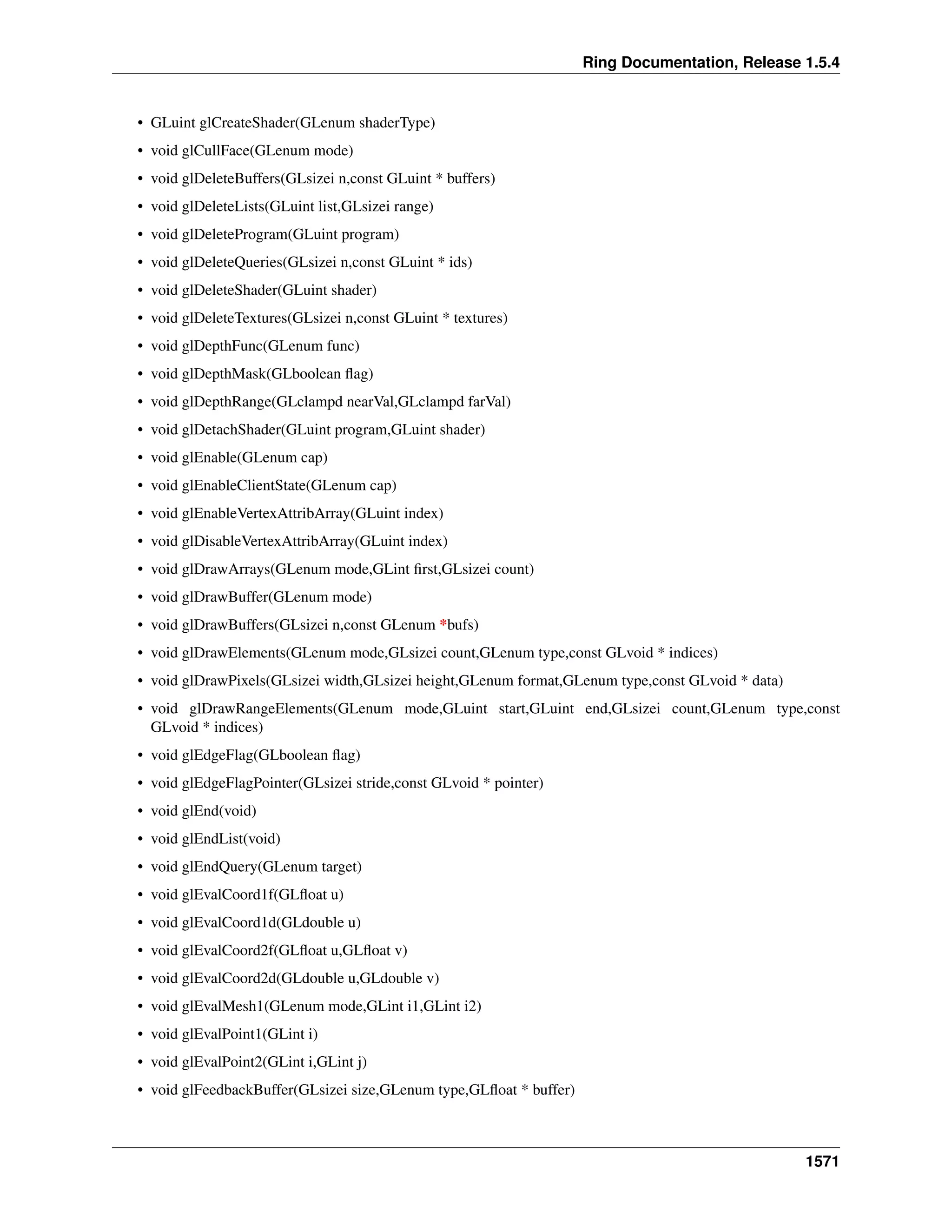 Ring Documentation, Release 1.5.4
• GLuint glCreateShader(GLenum shaderType)
• void glCullFace(GLenum mode)
• void glDeleteBuffers(GLsizei n,const GLuint * buffers)
• void glDeleteLists(GLuint list,GLsizei range)
• void glDeleteProgram(GLuint program)
• void glDeleteQueries(GLsizei n,const GLuint * ids)
• void glDeleteShader(GLuint shader)
• void glDeleteTextures(GLsizei n,const GLuint * textures)
• void glDepthFunc(GLenum func)
• void glDepthMask(GLboolean ﬂag)
• void glDepthRange(GLclampd nearVal,GLclampd farVal)
• void glDetachShader(GLuint program,GLuint shader)
• void glEnable(GLenum cap)
• void glEnableClientState(GLenum cap)
• void glEnableVertexAttribArray(GLuint index)
• void glDisableVertexAttribArray(GLuint index)
• void glDrawArrays(GLenum mode,GLint ﬁrst,GLsizei count)
• void glDrawBuffer(GLenum mode)
• void glDrawBuffers(GLsizei n,const GLenum *bufs)
• void glDrawElements(GLenum mode,GLsizei count,GLenum type,const GLvoid * indices)
• void glDrawPixels(GLsizei width,GLsizei height,GLenum format,GLenum type,const GLvoid * data)
• void glDrawRangeElements(GLenum mode,GLuint start,GLuint end,GLsizei count,GLenum type,const
GLvoid * indices)
• void glEdgeFlag(GLboolean ﬂag)
• void glEdgeFlagPointer(GLsizei stride,const GLvoid * pointer)
• void glEnd(void)
• void glEndList(void)
• void glEndQuery(GLenum target)
• void glEvalCoord1f(GLﬂoat u)
• void glEvalCoord1d(GLdouble u)
• void glEvalCoord2f(GLﬂoat u,GLﬂoat v)
• void glEvalCoord2d(GLdouble u,GLdouble v)
• void glEvalMesh1(GLenum mode,GLint i1,GLint i2)
• void glEvalPoint1(GLint i)
• void glEvalPoint2(GLint i,GLint j)
• void glFeedbackBuffer(GLsizei size,GLenum type,GLﬂoat * buffer)
1571
 