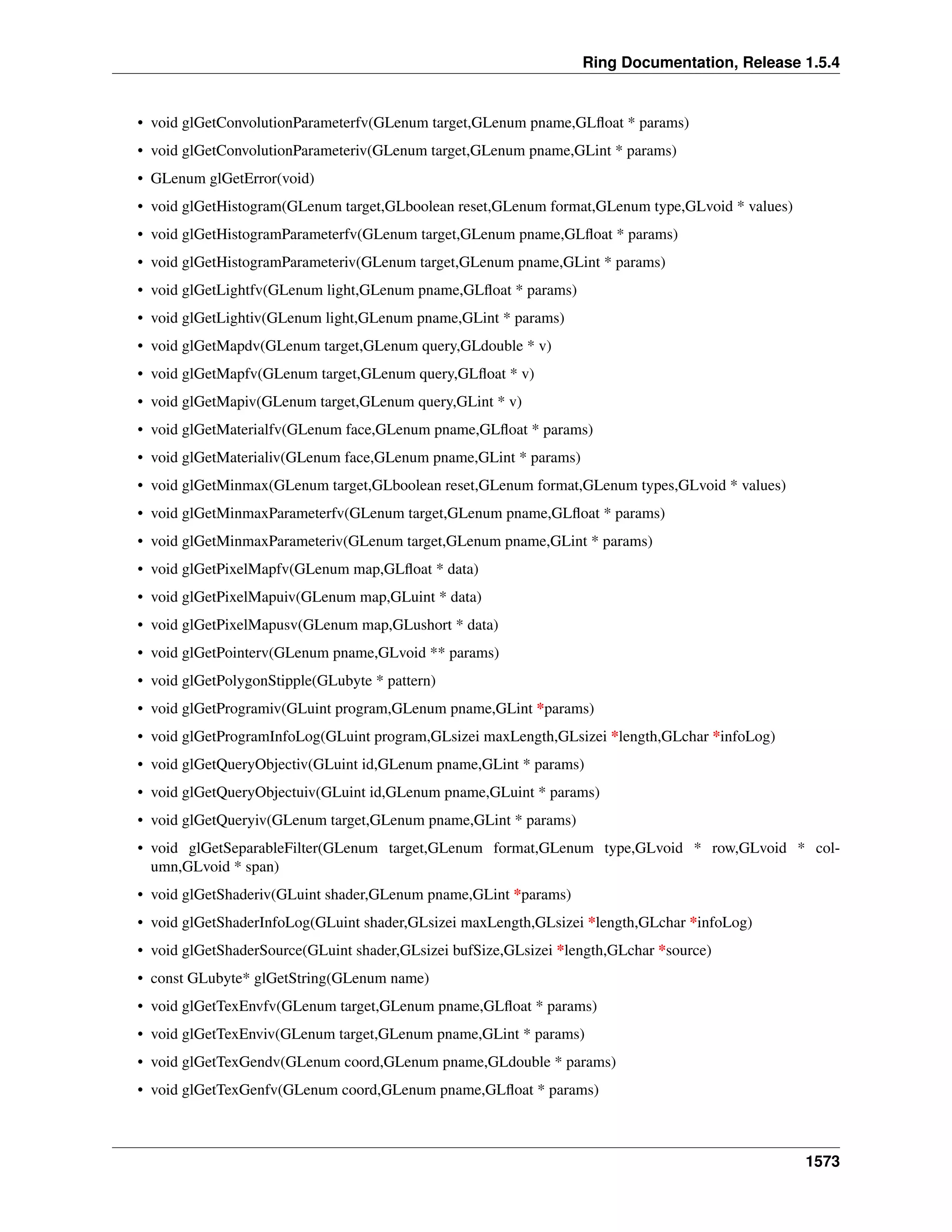 Ring Documentation, Release 1.5.4
• void glGetConvolutionParameterfv(GLenum target,GLenum pname,GLﬂoat * params)
• void glGetConvolutionParameteriv(GLenum target,GLenum pname,GLint * params)
• GLenum glGetError(void)
• void glGetHistogram(GLenum target,GLboolean reset,GLenum format,GLenum type,GLvoid * values)
• void glGetHistogramParameterfv(GLenum target,GLenum pname,GLﬂoat * params)
• void glGetHistogramParameteriv(GLenum target,GLenum pname,GLint * params)
• void glGetLightfv(GLenum light,GLenum pname,GLﬂoat * params)
• void glGetLightiv(GLenum light,GLenum pname,GLint * params)
• void glGetMapdv(GLenum target,GLenum query,GLdouble * v)
• void glGetMapfv(GLenum target,GLenum query,GLﬂoat * v)
• void glGetMapiv(GLenum target,GLenum query,GLint * v)
• void glGetMaterialfv(GLenum face,GLenum pname,GLﬂoat * params)
• void glGetMaterialiv(GLenum face,GLenum pname,GLint * params)
• void glGetMinmax(GLenum target,GLboolean reset,GLenum format,GLenum types,GLvoid * values)
• void glGetMinmaxParameterfv(GLenum target,GLenum pname,GLﬂoat * params)
• void glGetMinmaxParameteriv(GLenum target,GLenum pname,GLint * params)
• void glGetPixelMapfv(GLenum map,GLﬂoat * data)
• void glGetPixelMapuiv(GLenum map,GLuint * data)
• void glGetPixelMapusv(GLenum map,GLushort * data)
• void glGetPointerv(GLenum pname,GLvoid ** params)
• void glGetPolygonStipple(GLubyte * pattern)
• void glGetProgramiv(GLuint program,GLenum pname,GLint *params)
• void glGetProgramInfoLog(GLuint program,GLsizei maxLength,GLsizei *length,GLchar *infoLog)
• void glGetQueryObjectiv(GLuint id,GLenum pname,GLint * params)
• void glGetQueryObjectuiv(GLuint id,GLenum pname,GLuint * params)
• void glGetQueryiv(GLenum target,GLenum pname,GLint * params)
• void glGetSeparableFilter(GLenum target,GLenum format,GLenum type,GLvoid * row,GLvoid * col-
umn,GLvoid * span)
• void glGetShaderiv(GLuint shader,GLenum pname,GLint *params)
• void glGetShaderInfoLog(GLuint shader,GLsizei maxLength,GLsizei *length,GLchar *infoLog)
• void glGetShaderSource(GLuint shader,GLsizei bufSize,GLsizei *length,GLchar *source)
• const GLubyte* glGetString(GLenum name)
• void glGetTexEnvfv(GLenum target,GLenum pname,GLﬂoat * params)
• void glGetTexEnviv(GLenum target,GLenum pname,GLint * params)
• void glGetTexGendv(GLenum coord,GLenum pname,GLdouble * params)
• void glGetTexGenfv(GLenum coord,GLenum pname,GLﬂoat * params)
1573
 