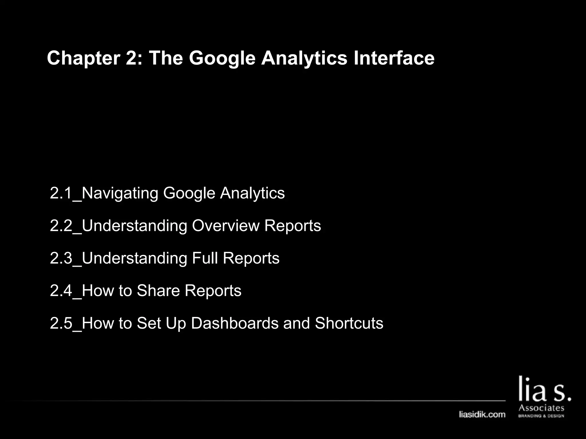 2.1_Navigating Google Analytics
2.2_Understanding Overview Reports
2.3_Understanding Full Reports
2.4_How to Share Reports
2.5_How to Set Up Dashboards and Shortcuts
Chapter 2: The Google Analytics Interface
 