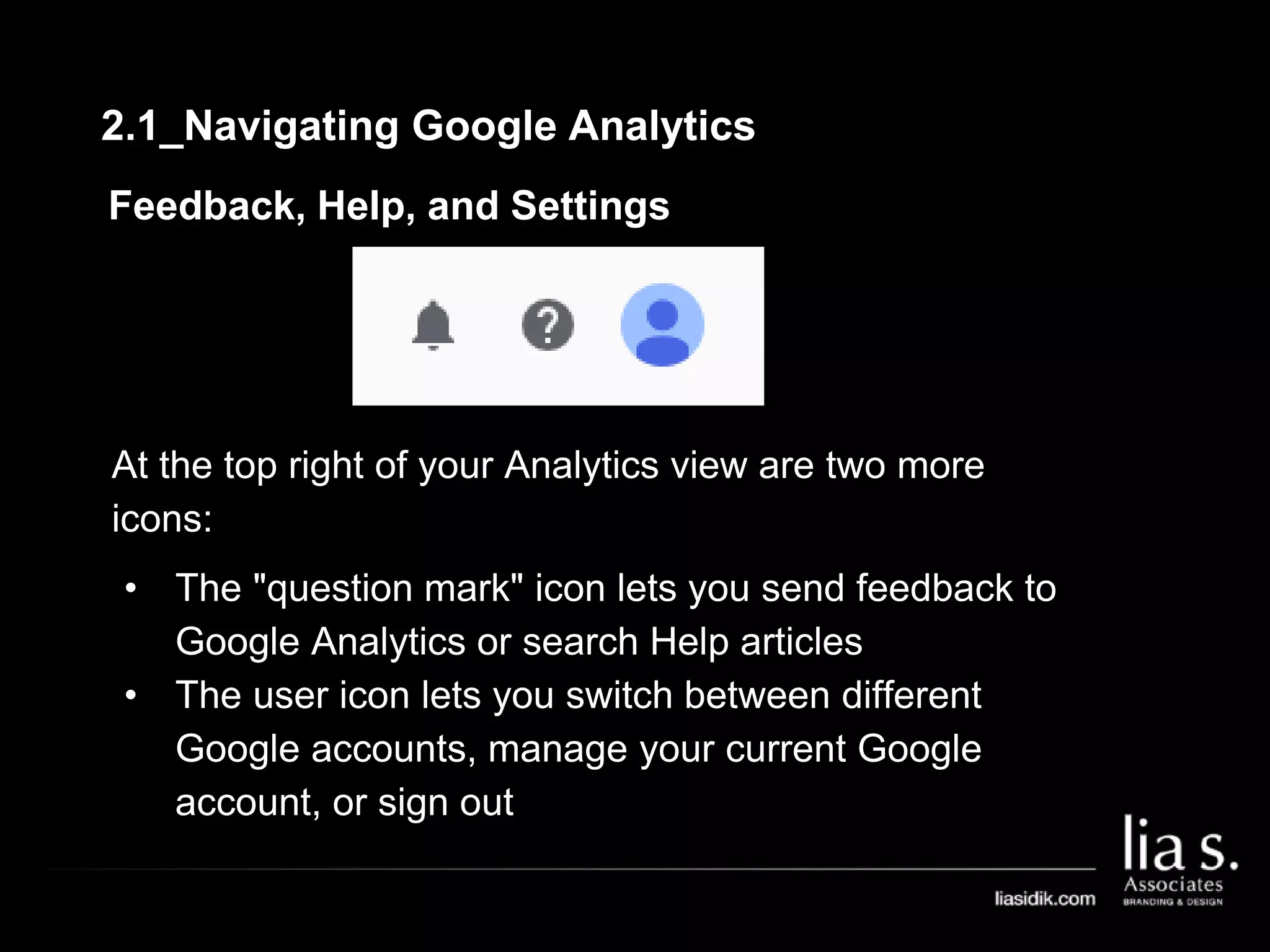 Feedback, Help, and Settings
At the top right of your Analytics view are two more
icons:
• The "question mark" icon lets you send feedback to
Google Analytics or search Help articles
• The user icon lets you switch between different
Google accounts, manage your current Google
account, or sign out
2.1_Navigating Google Analytics
 