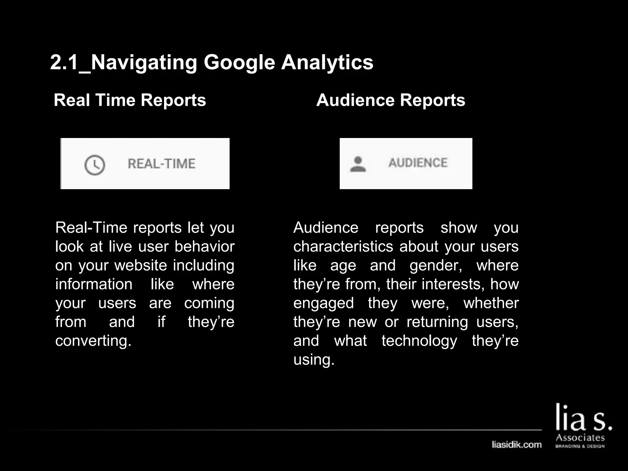 Real Time Reports
Real-Time reports let you
look at live user behavior
on your website including
information like where
your users are coming
from and if they’re
converting.
Audience Reports
Audience reports show you
characteristics about your users
like age and gender, where
they’re from, their interests, how
engaged they were, whether
they’re new or returning users,
and what technology they’re
using.
2.1_Navigating Google Analytics
 