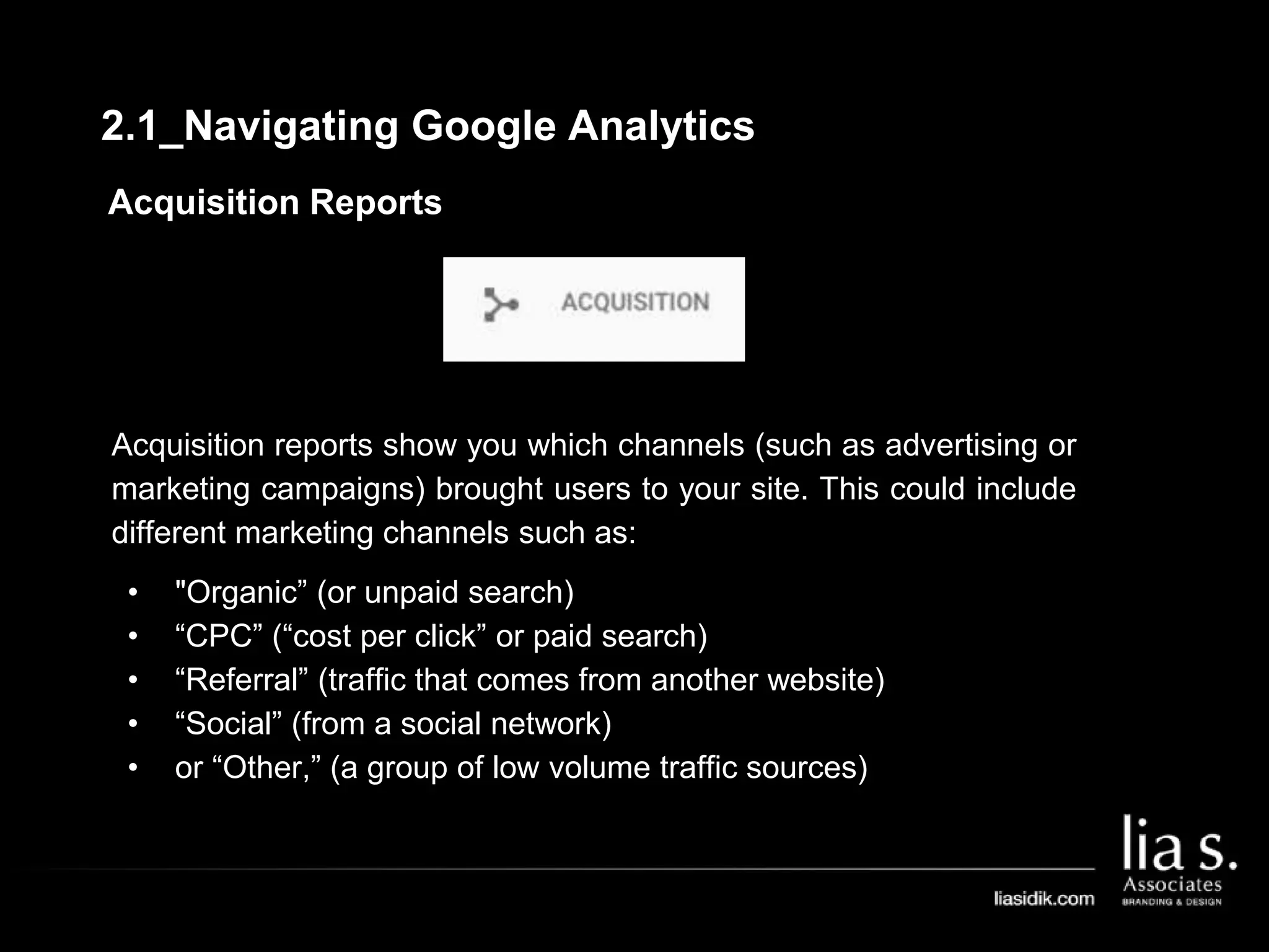 Acquisition Reports
Acquisition reports show you which channels (such as advertising or
marketing campaigns) brought users to your site. This could include
different marketing channels such as:
• "Organic” (or unpaid search)
• “CPC” (“cost per click” or paid search)
• “Referral” (traffic that comes from another website)
• “Social” (from a social network)
• or “Other,” (a group of low volume traffic sources)
2.1_Navigating Google Analytics
 