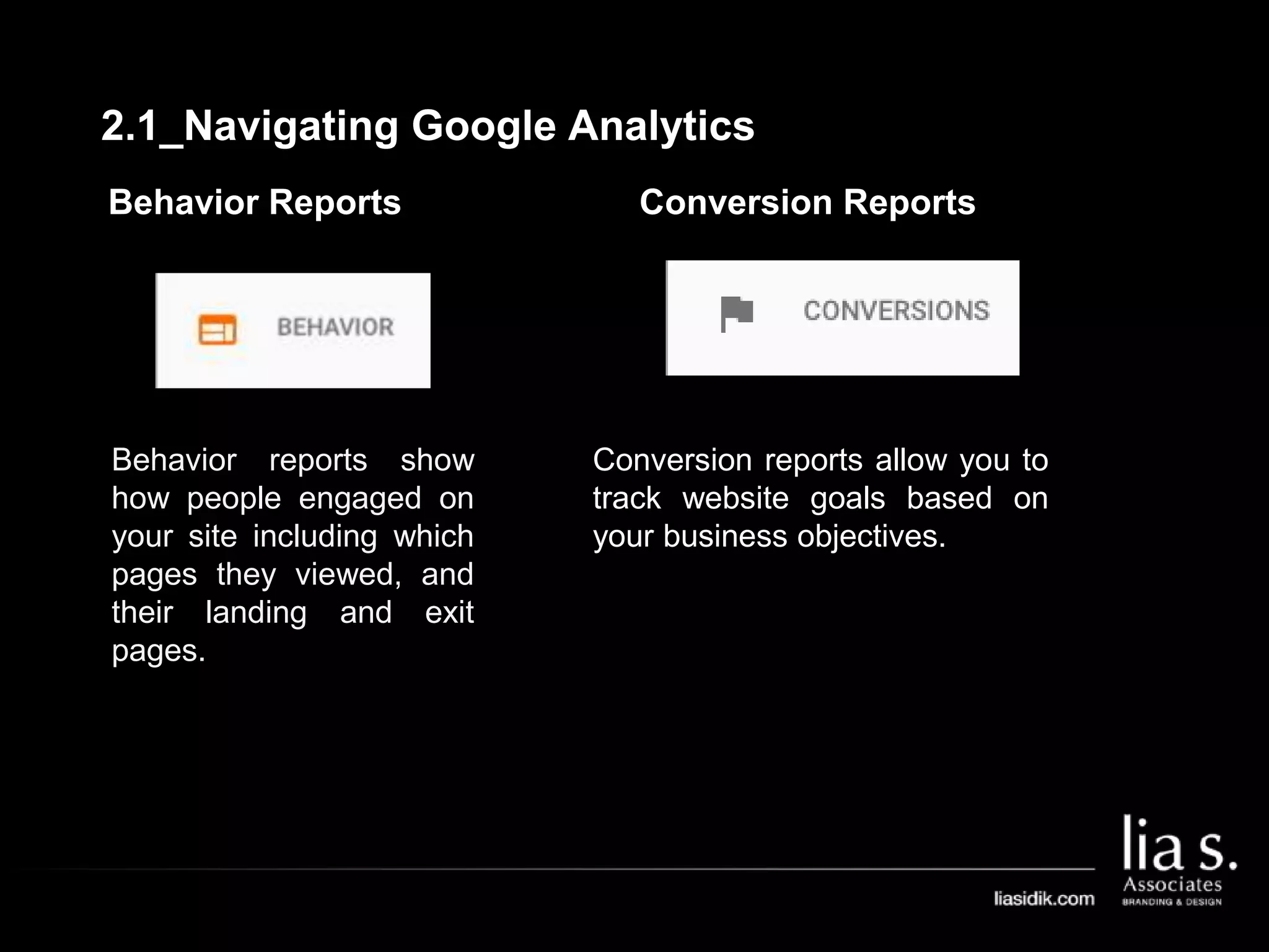 Behavior Reports
Behavior reports show
how people engaged on
your site including which
pages they viewed, and
their landing and exit
pages.
Conversion Reports
Conversion reports allow you to
track website goals based on
your business objectives.
2.1_Navigating Google Analytics
 