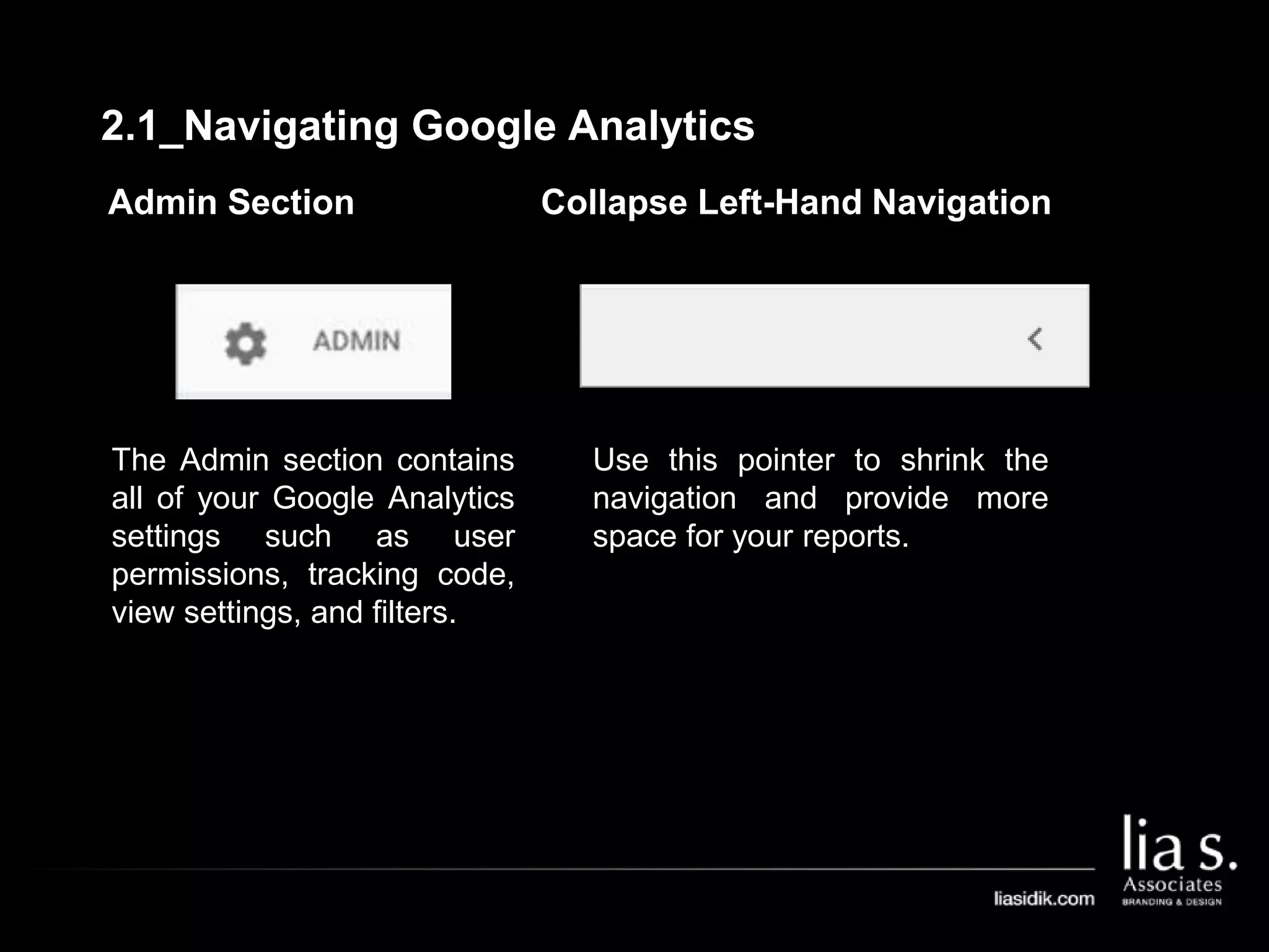 Admin Section
The Admin section contains
all of your Google Analytics
settings such as user
permissions, tracking code,
view settings, and filters.
Collapse Left-Hand Navigation
Use this pointer to shrink the
navigation and provide more
space for your reports.
2.1_Navigating Google Analytics
 