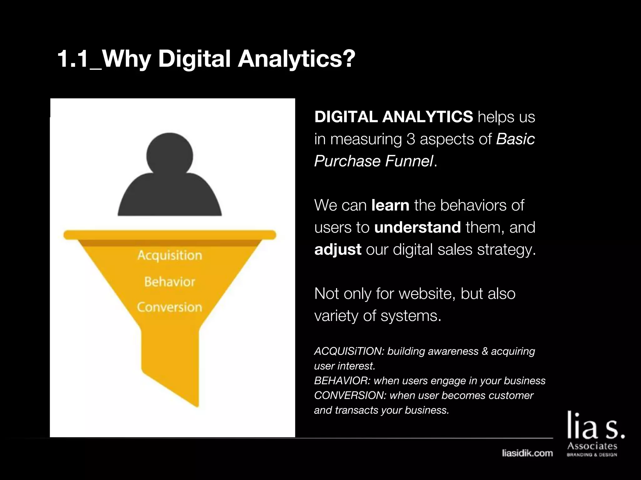 1.1_Why Digital Analytics?
DIGITAL ANALYTICS helps us
in measuring 3 aspects of Basic
Purchase Funnel.
We can learn the behaviors of
users to understand them, and
adjust our digital sales strategy.
Not only for website, but also
variety of systems.
ACQUISiTION: building awareness & acquiring
user interest.
BEHAVIOR: when users engage in your business
CONVERSION: when user becomes customer
and transacts your business.
 