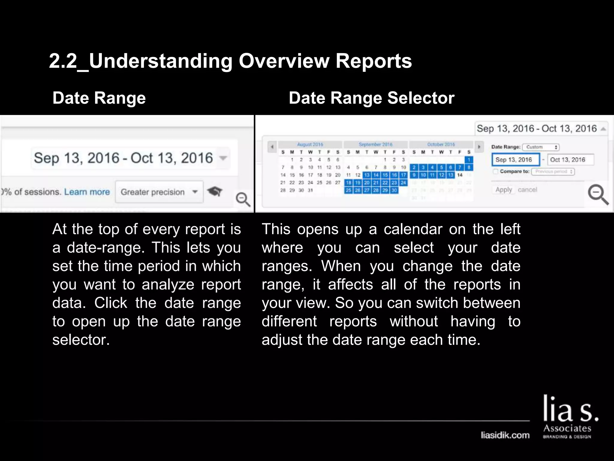 Date Range
At the top of every report is
a date-range. This lets you
set the time period in which
you want to analyze report
data. Click the date range
to open up the date range
selector.
Date Range Selector
This opens up a calendar on the left
where you can select your date
ranges. When you change the date
range, it affects all of the reports in
your view. So you can switch between
different reports without having to
adjust the date range each time.
2.2_Understanding Overview Reports
 