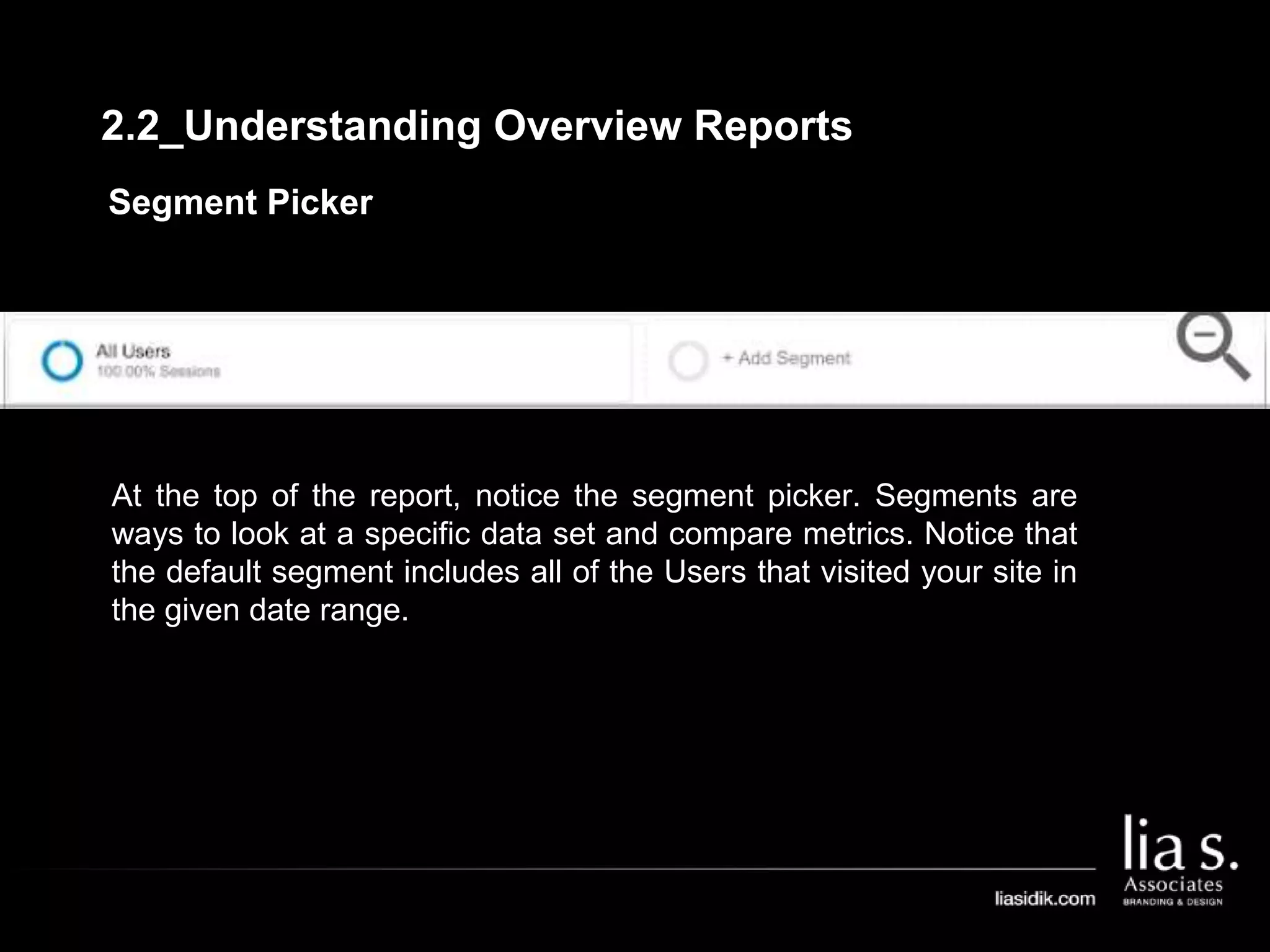 Segment Picker
At the top of the report, notice the segment picker. Segments are
ways to look at a specific data set and compare metrics. Notice that
the default segment includes all of the Users that visited your site in
the given date range.
2.2_Understanding Overview Reports
 