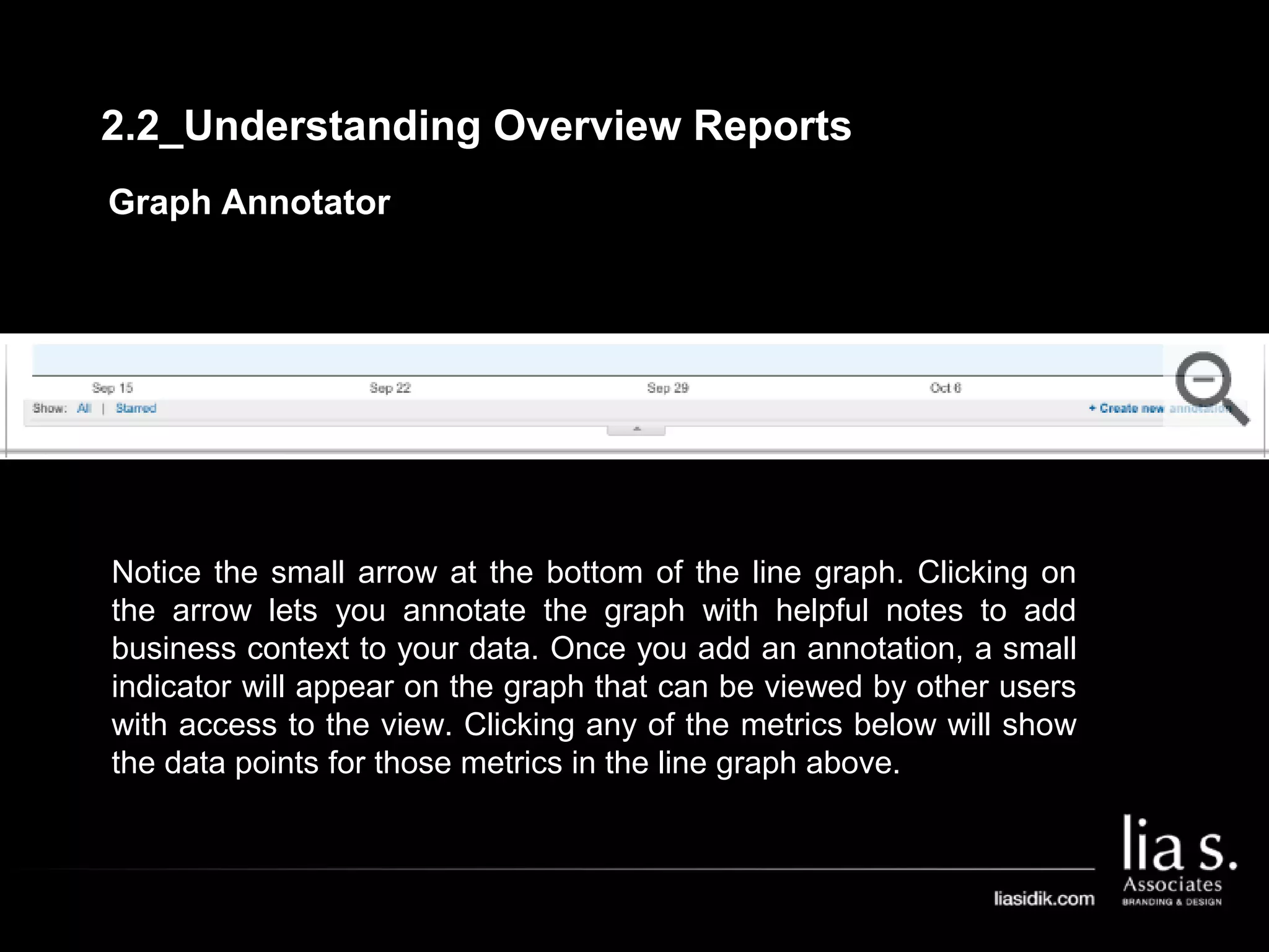 Graph Annotator
Notice the small arrow at the bottom of the line graph. Clicking on
the arrow lets you annotate the graph with helpful notes to add
business context to your data. Once you add an annotation, a small
indicator will appear on the graph that can be viewed by other users
with access to the view. Clicking any of the metrics below will show
the data points for those metrics in the line graph above.
2.2_Understanding Overview Reports
 