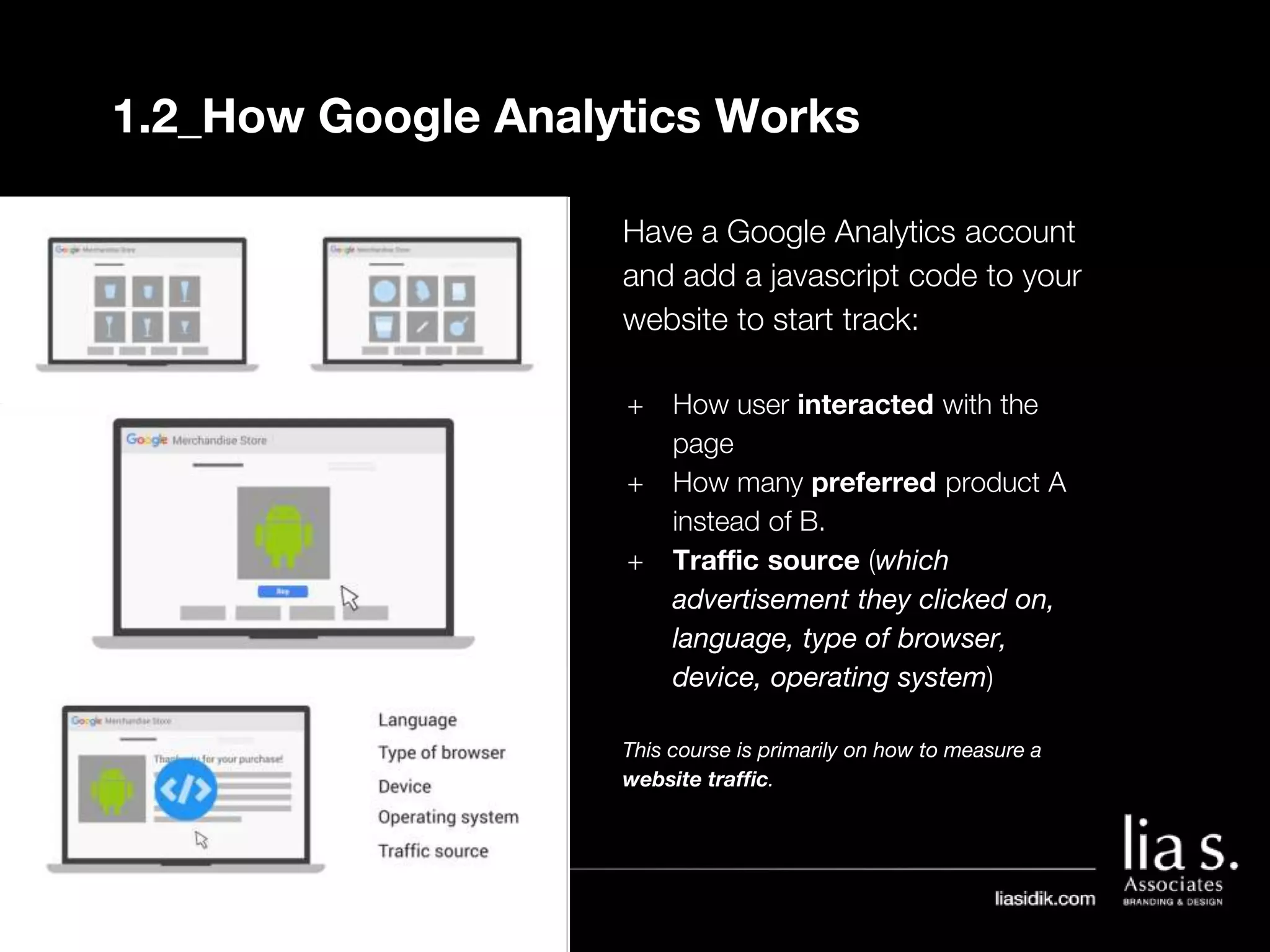 1.2_How Google Analytics Works
Have a Google Analytics account
and add a javascript code to your
website to start track:
+ How user interacted with the
page
+ How many preferred product A
instead of B.
+ Traffic source (which
advertisement they clicked on,
language, type of browser,
device, operating system)
This course is primarily on how to measure a
website traffic.
 