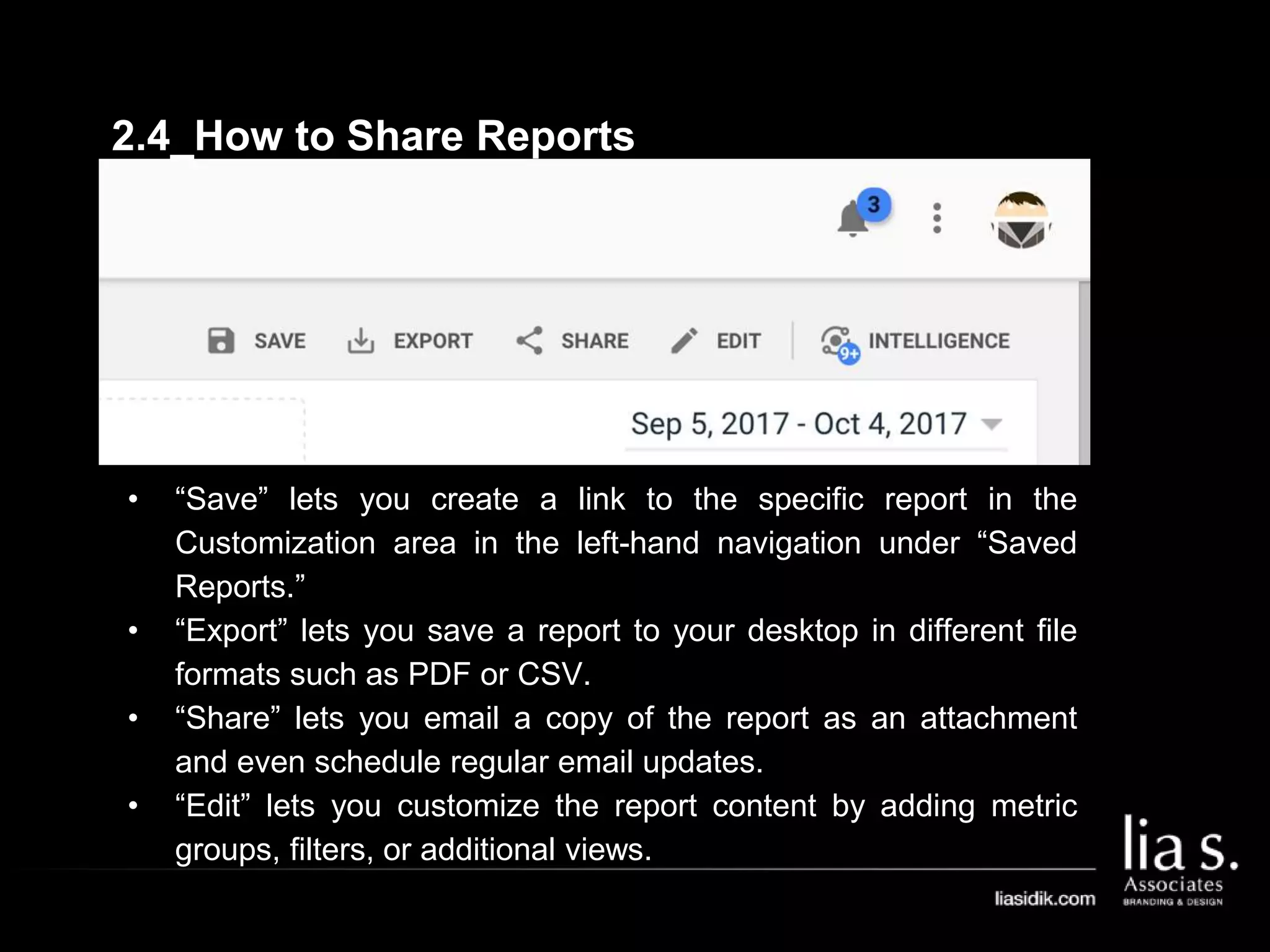 • “Save” lets you create a link to the specific report in the
Customization area in the left-hand navigation under “Saved
Reports.”
• “Export” lets you save a report to your desktop in different file
formats such as PDF or CSV.
• “Share” lets you email a copy of the report as an attachment
and even schedule regular email updates.
• “Edit” lets you customize the report content by adding metric
groups, filters, or additional views.
2.4_How to Share Reports
 
