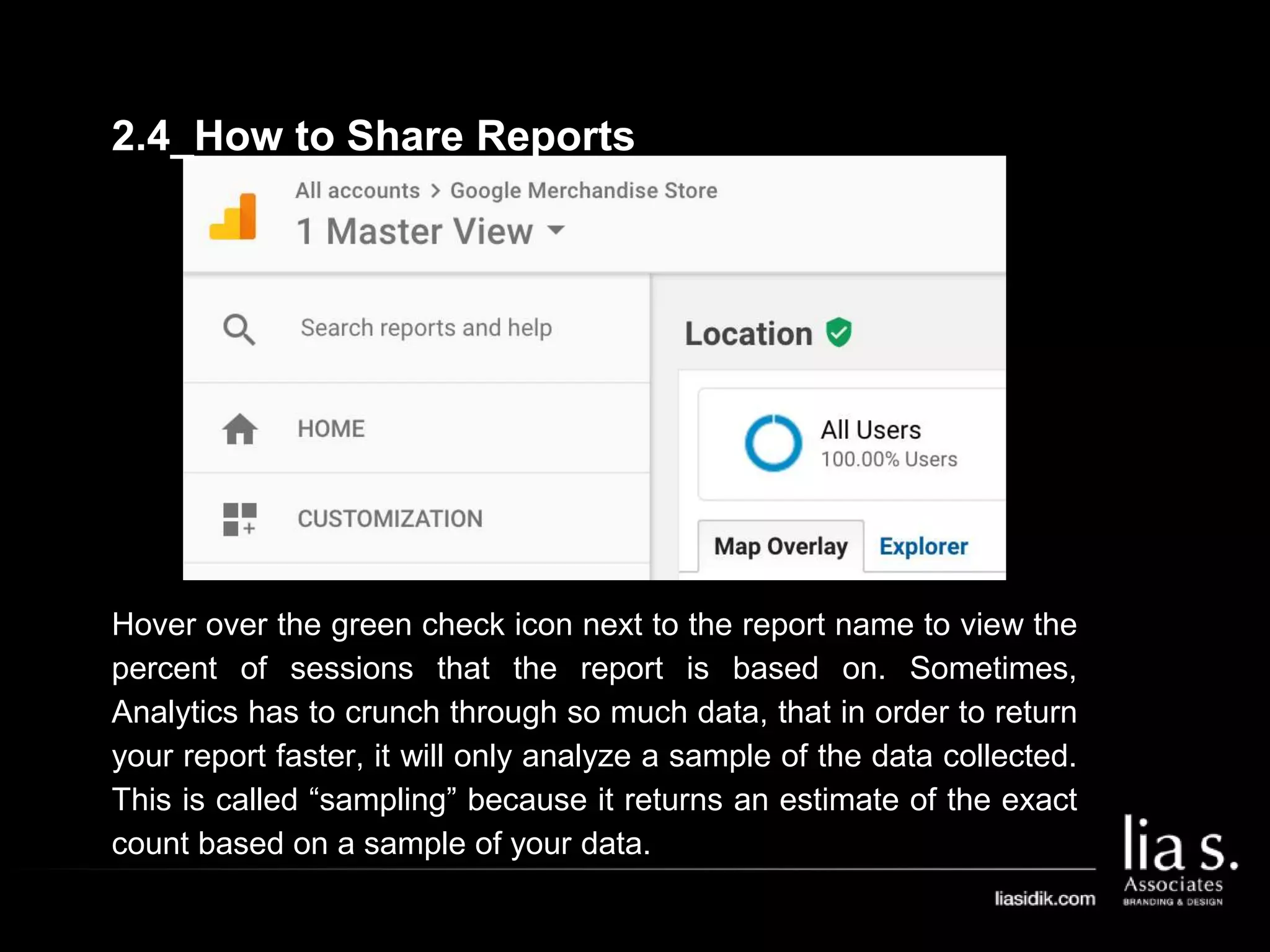 Hover over the green check icon next to the report name to view the
percent of sessions that the report is based on. Sometimes,
Analytics has to crunch through so much data, that in order to return
your report faster, it will only analyze a sample of the data collected.
This is called “sampling” because it returns an estimate of the exact
count based on a sample of your data.
2.4_How to Share Reports
 