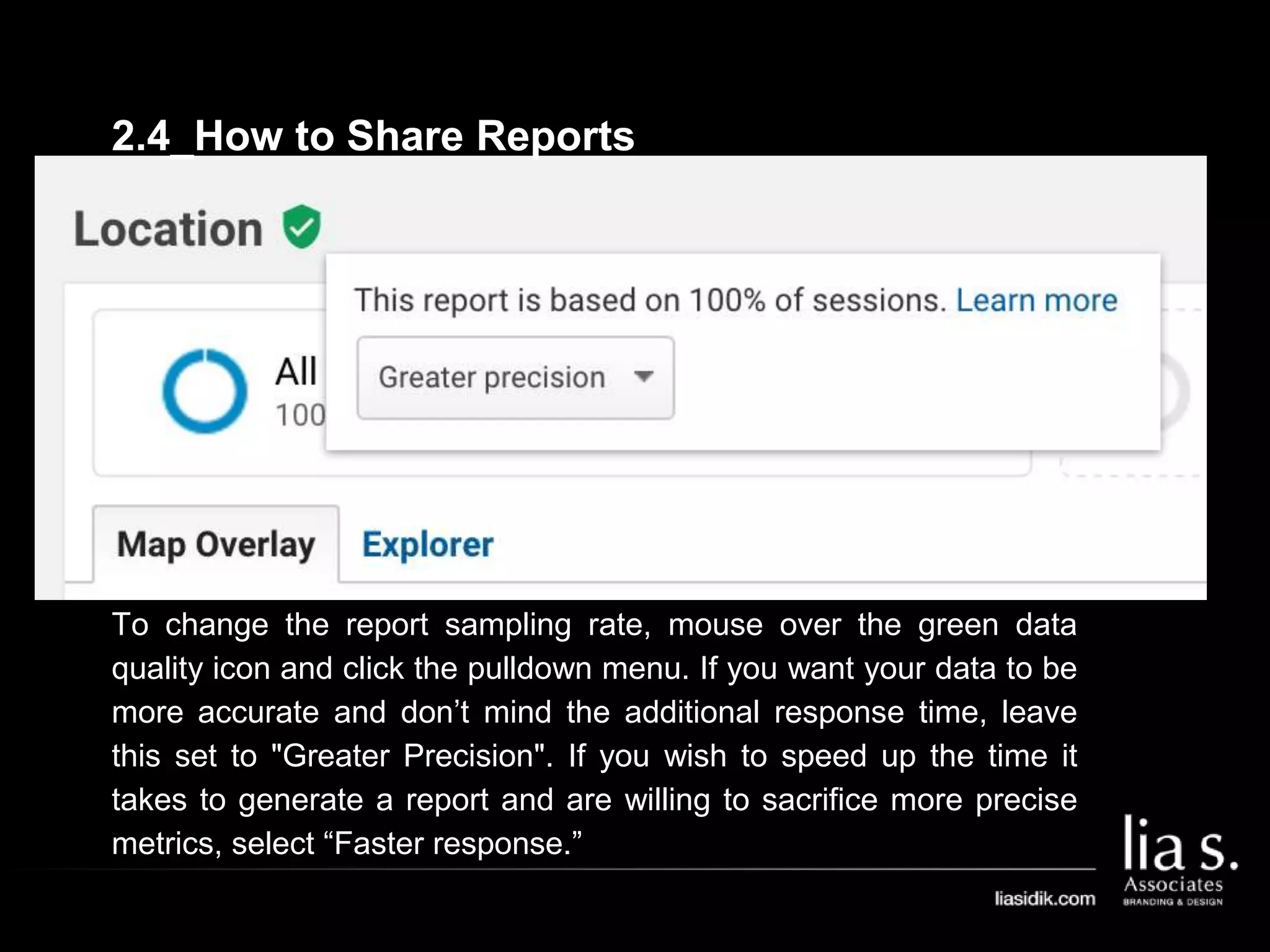 To change the report sampling rate, mouse over the green data
quality icon and click the pulldown menu. If you want your data to be
more accurate and don’t mind the additional response time, leave
this set to "Greater Precision". If you wish to speed up the time it
takes to generate a report and are willing to sacrifice more precise
metrics, select “Faster response.”
2.4_How to Share Reports
 