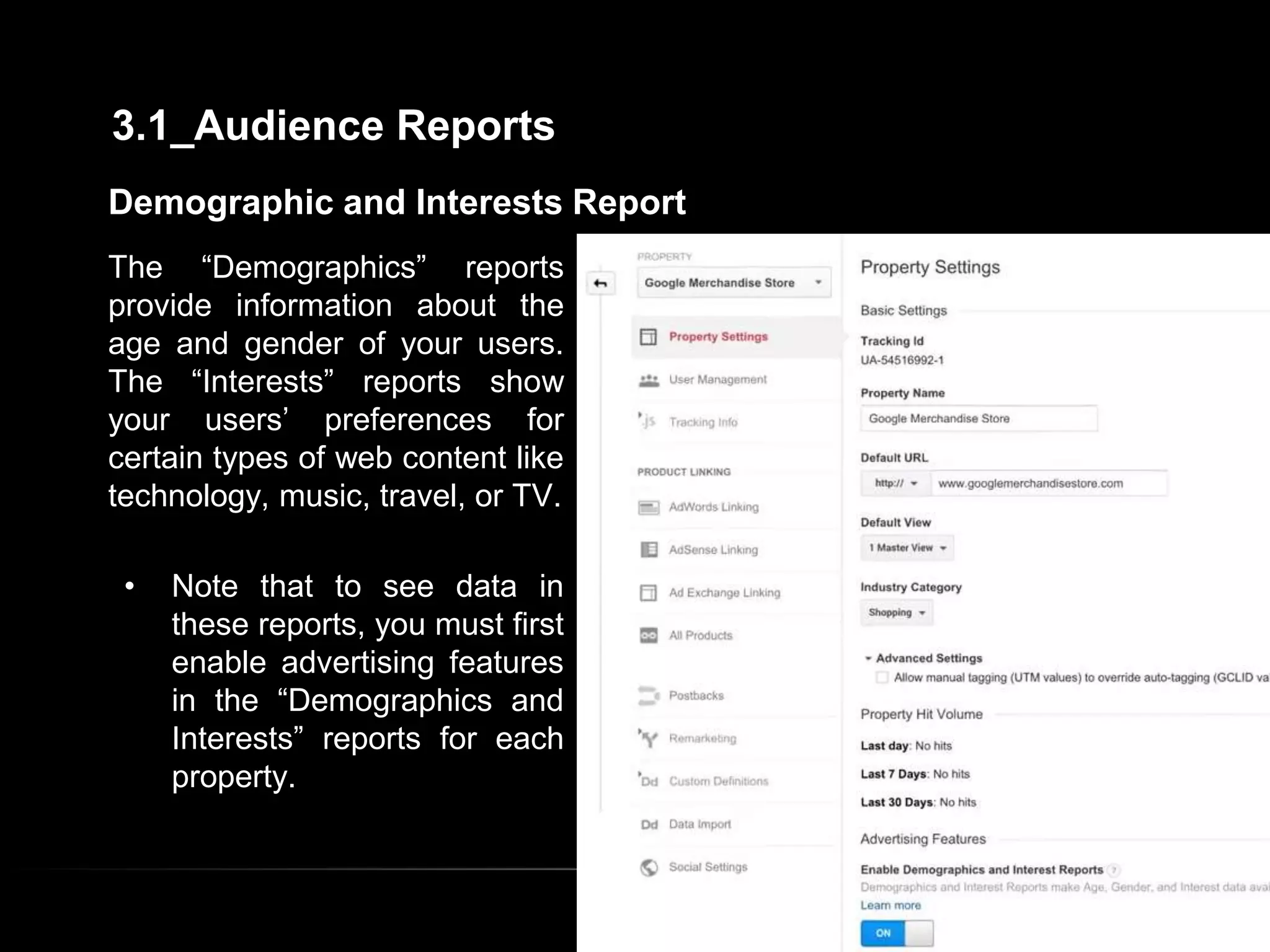 Demographic and Interests Report
The “Demographics” reports
provide information about the
age and gender of your users.
The “Interests” reports show
your users’ preferences for
certain types of web content like
technology, music, travel, or TV.
• Note that to see data in
these reports, you must first
enable advertising features
in the “Demographics and
Interests” reports for each
property.
3.1_Audience Reports
 