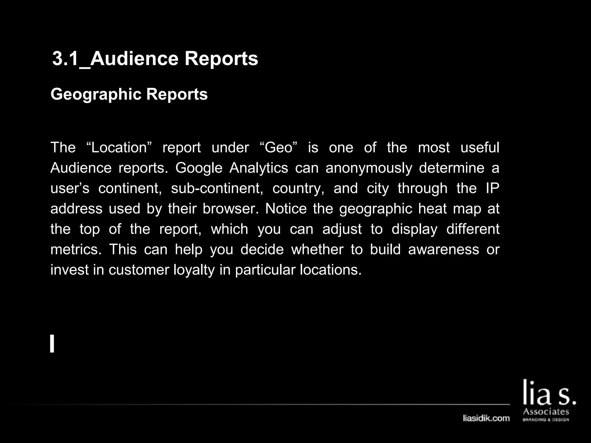 Geographic Reports
The “Location” report under “Geo” is one of the most useful
Audience reports. Google Analytics can anonymously determine a
user’s continent, sub-continent, country, and city through the IP
address used by their browser. Notice the geographic heat map at
the top of the report, which you can adjust to display different
metrics. This can help you decide whether to build awareness or
invest in customer loyalty in particular locations.
3.1_Audience Reports
 