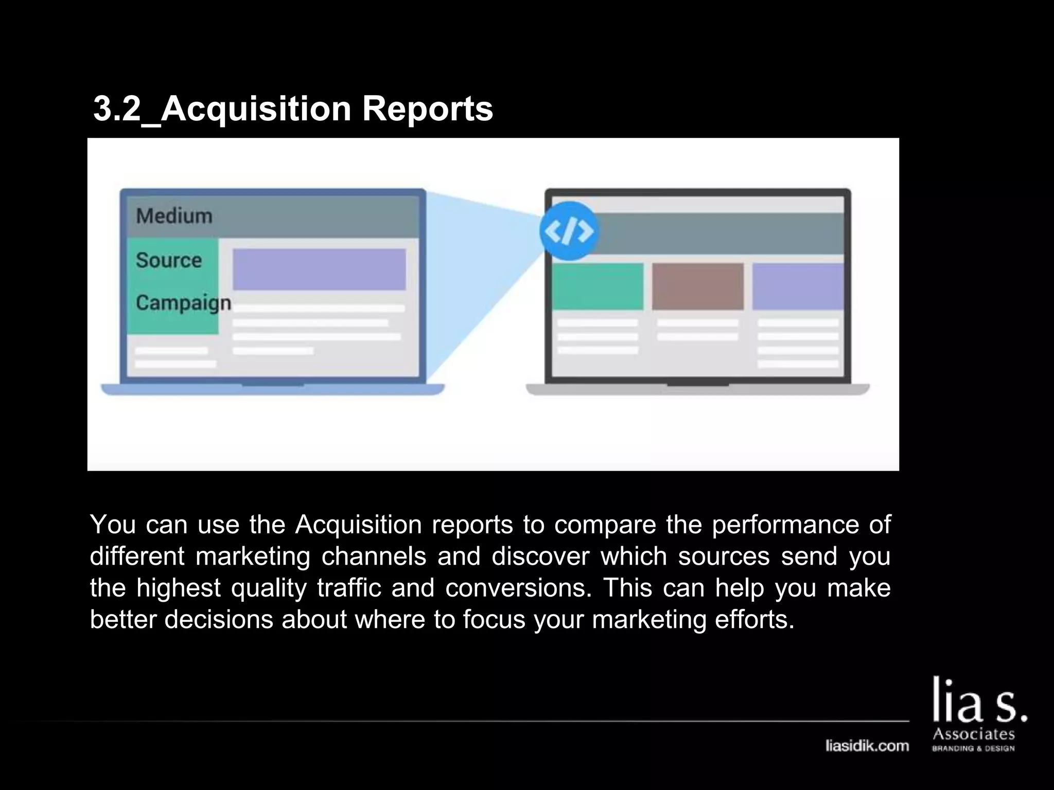 3.2_Acquisition Reports
You can use the Acquisition reports to compare the performance of
different marketing channels and discover which sources send you
the highest quality traffic and conversions. This can help you make
better decisions about where to focus your marketing efforts.
 