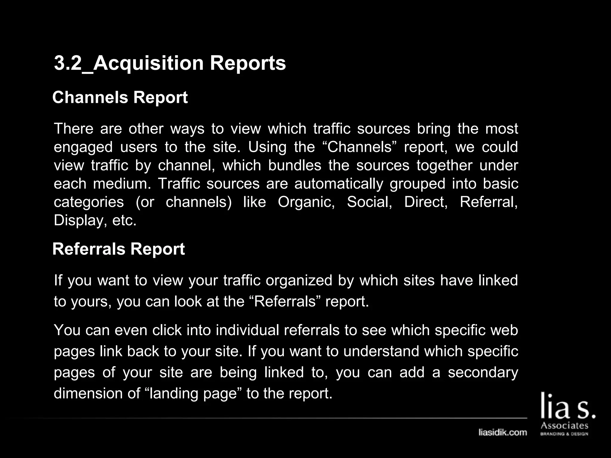 Channels Report
There are other ways to view which traffic sources bring the most
engaged users to the site. Using the “Channels” report, we could
view traffic by channel, which bundles the sources together under
each medium. Traffic sources are automatically grouped into basic
categories (or channels) like Organic, Social, Direct, Referral,
Display, etc.
Referrals Report
If you want to view your traffic organized by which sites have linked
to yours, you can look at the “Referrals” report.
You can even click into individual referrals to see which specific web
pages link back to your site. If you want to understand which specific
pages of your site are being linked to, you can add a secondary
dimension of “landing page” to the report.
3.2_Acquisition Reports
 