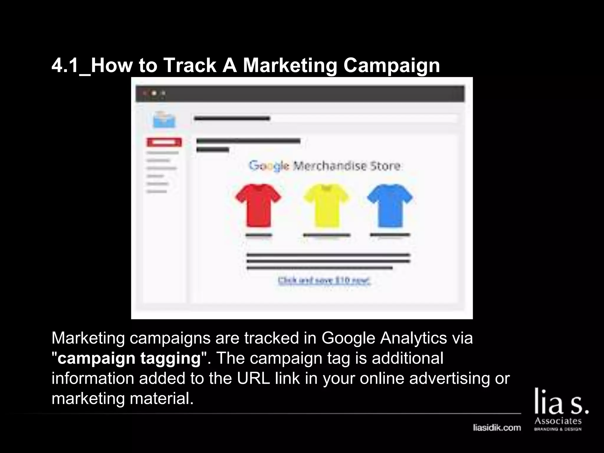 4.1_How to Track A Marketing Campaign
Marketing campaigns are tracked in Google Analytics via
"campaign tagging". The campaign tag is additional
information added to the URL link in your online advertising or
marketing material.
 