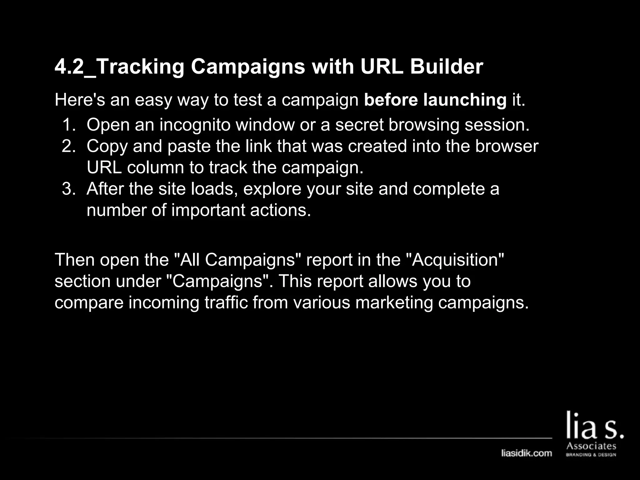 4.2_Tracking Campaigns with URL Builder
Here's an easy way to test a campaign before launching it.
1. Open an incognito window or a secret browsing session.
2. Copy and paste the link that was created into the browser
URL column to track the campaign.
3. After the site loads, explore your site and complete a
number of important actions.
Then open the "All Campaigns" report in the "Acquisition"
section under "Campaigns". This report allows you to
compare incoming traffic from various marketing campaigns.
 