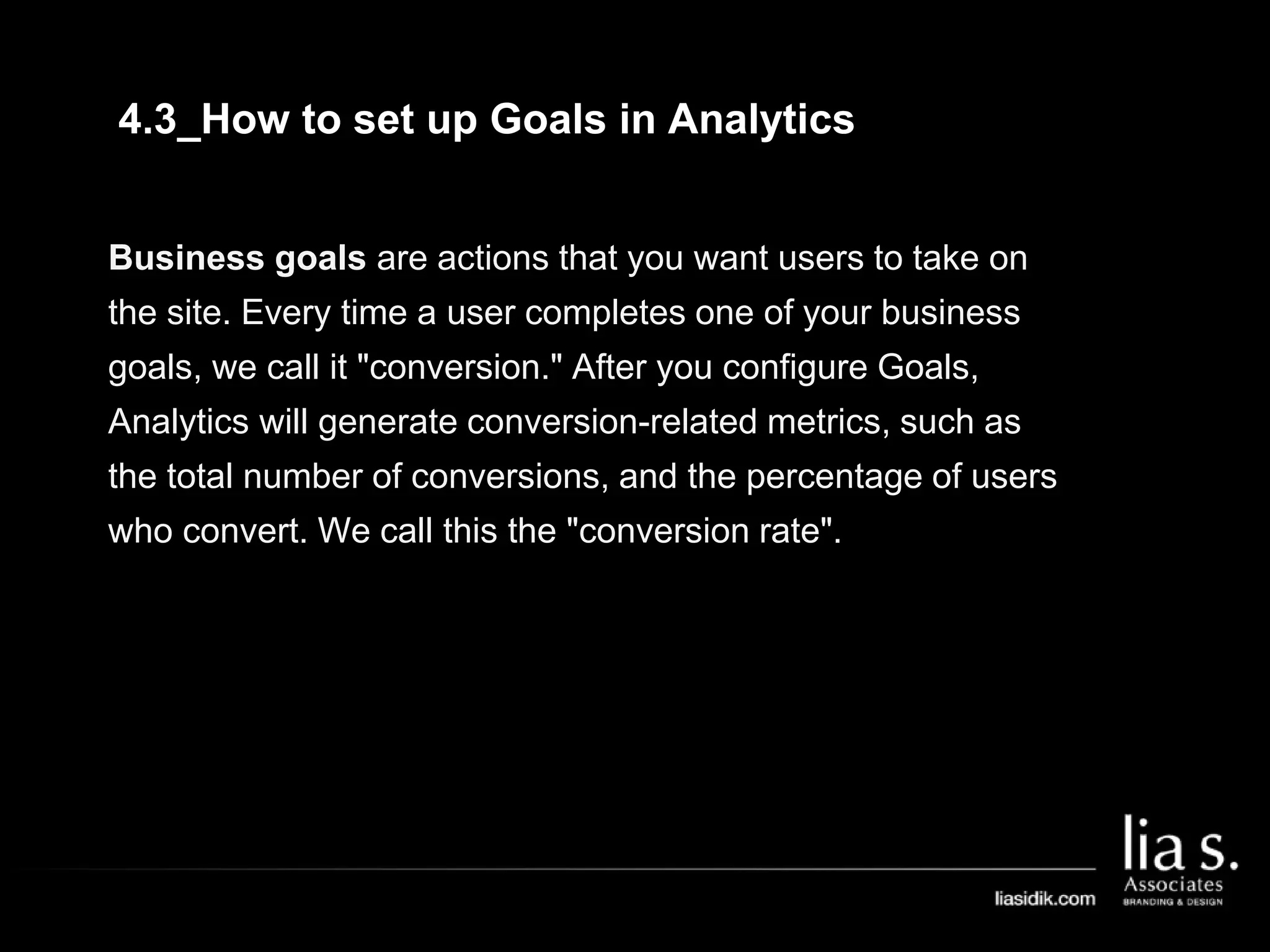 4.3_How to set up Goals in Analytics
Business goals are actions that you want users to take on
the site. Every time a user completes one of your business
goals, we call it "conversion." After you configure Goals,
Analytics will generate conversion-related metrics, such as
the total number of conversions, and the percentage of users
who convert. We call this the "conversion rate".
 