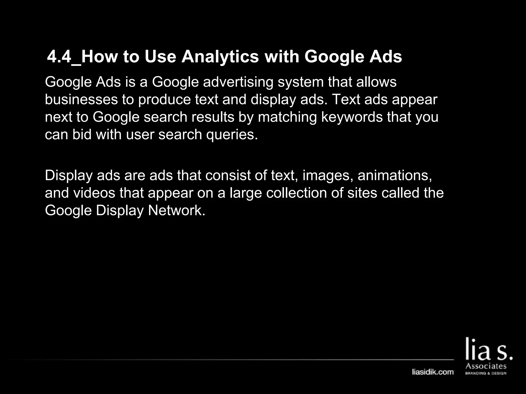 4.4_How to Use Analytics with Google Ads
Google Ads is a Google advertising system that allows
businesses to produce text and display ads. Text ads appear
next to Google search results by matching keywords that you
can bid with user search queries.
Display ads are ads that consist of text, images, animations,
and videos that appear on a large collection of sites called the
Google Display Network.
 