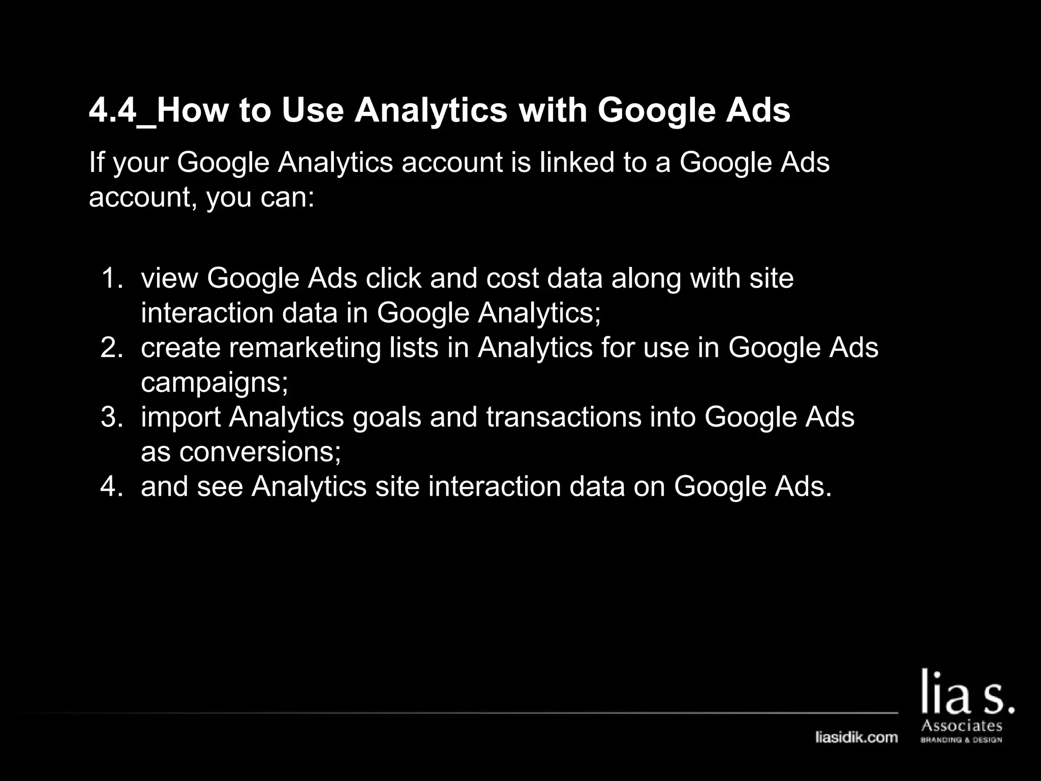 4.4_How to Use Analytics with Google Ads
If your Google Analytics account is linked to a Google Ads
account, you can:
1. view Google Ads click and cost data along with site
interaction data in Google Analytics;
2. create remarketing lists in Analytics for use in Google Ads
campaigns;
3. import Analytics goals and transactions into Google Ads
as conversions;
4. and see Analytics site interaction data on Google Ads.
 