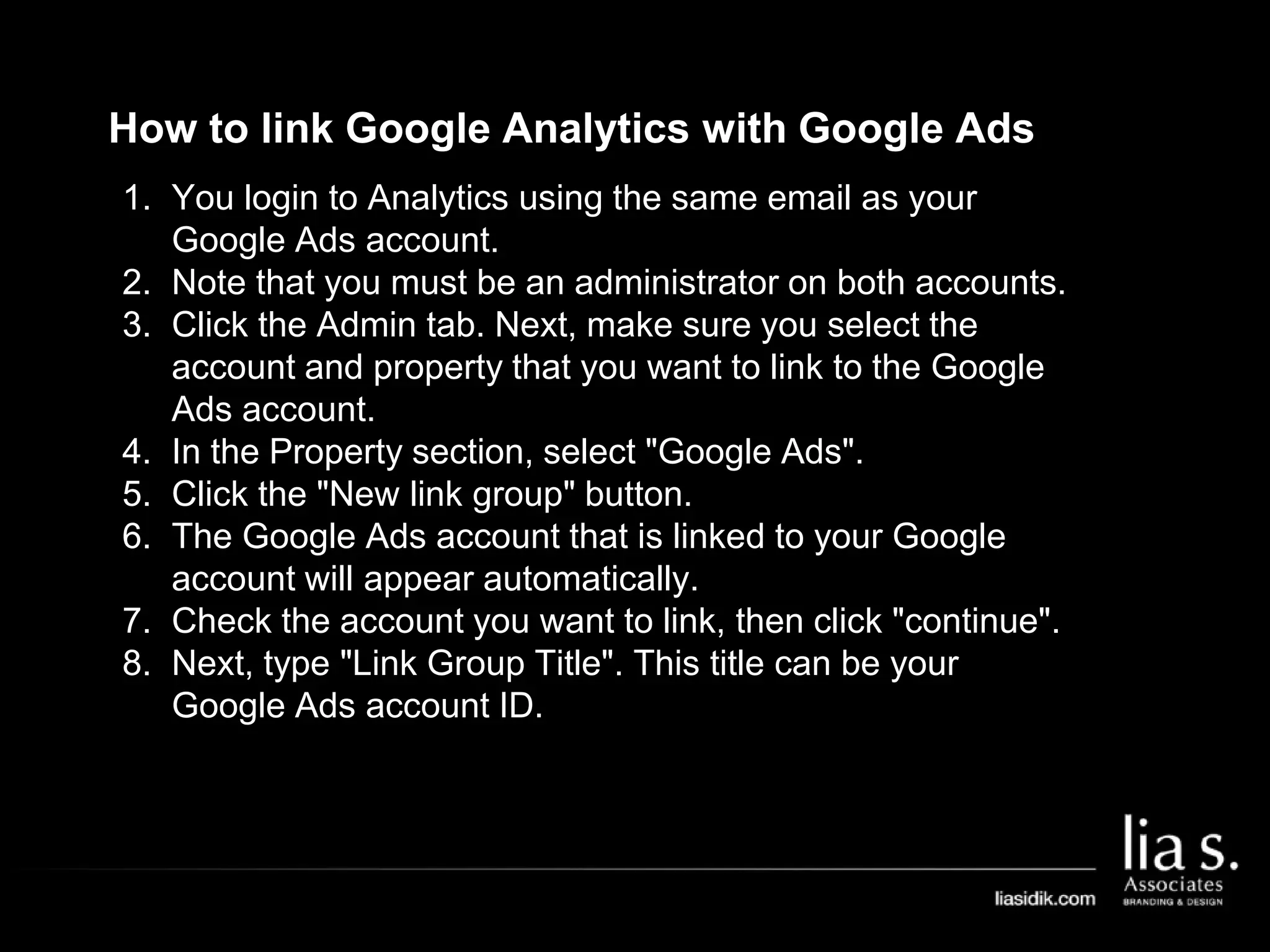How to link Google Analytics with Google Ads
1. You login to Analytics using the same email as your
Google Ads account.
2. Note that you must be an administrator on both accounts.
3. Click the Admin tab. Next, make sure you select the
account and property that you want to link to the Google
Ads account.
4. In the Property section, select "Google Ads".
5. Click the "New link group" button.
6. The Google Ads account that is linked to your Google
account will appear automatically.
7. Check the account you want to link, then click "continue".
8. Next, type "Link Group Title". This title can be your
Google Ads account ID.
 