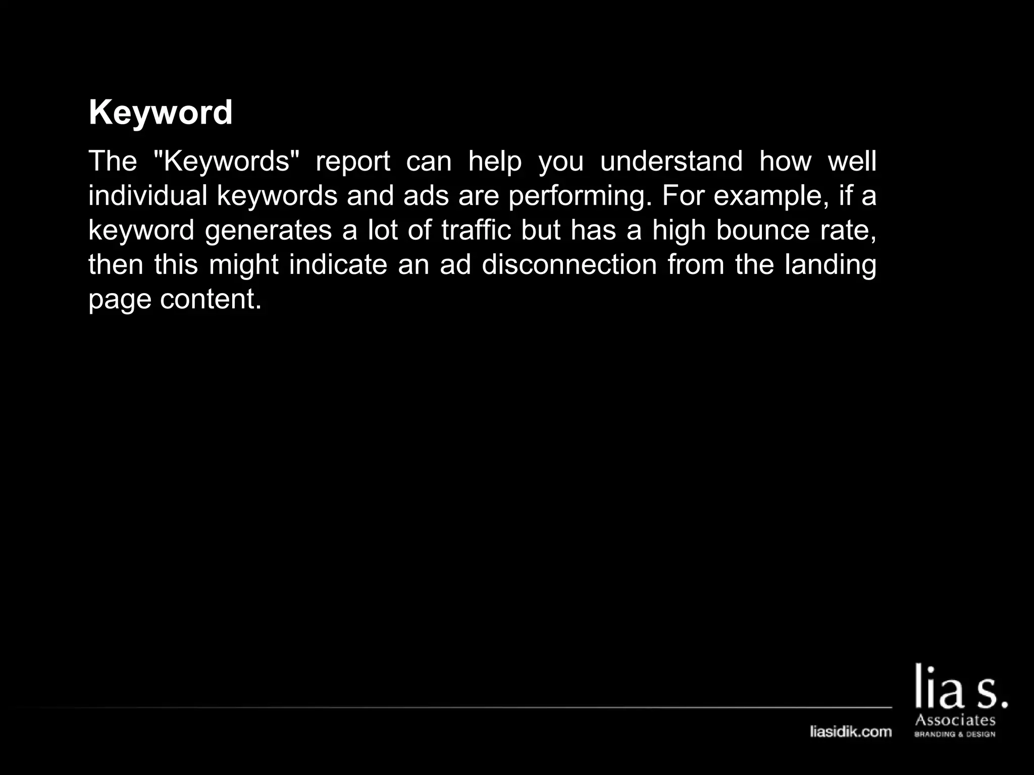 Keyword
The "Keywords" report can help you understand how well
individual keywords and ads are performing. For example, if a
keyword generates a lot of traffic but has a high bounce rate,
then this might indicate an ad disconnection from the landing
page content.
 