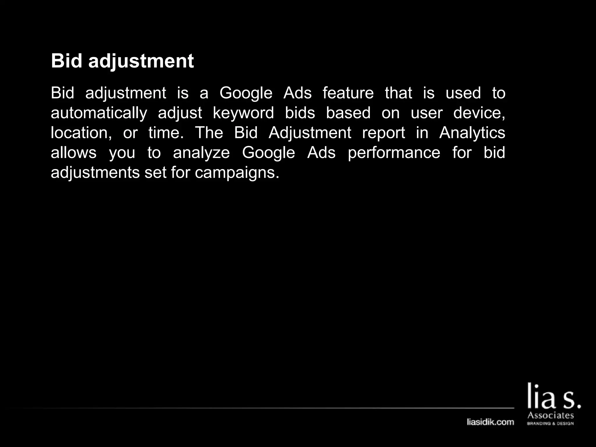 Bid adjustment
Bid adjustment is a Google Ads feature that is used to
automatically adjust keyword bids based on user device,
location, or time. The Bid Adjustment report in Analytics
allows you to analyze Google Ads performance for bid
adjustments set for campaigns.
 