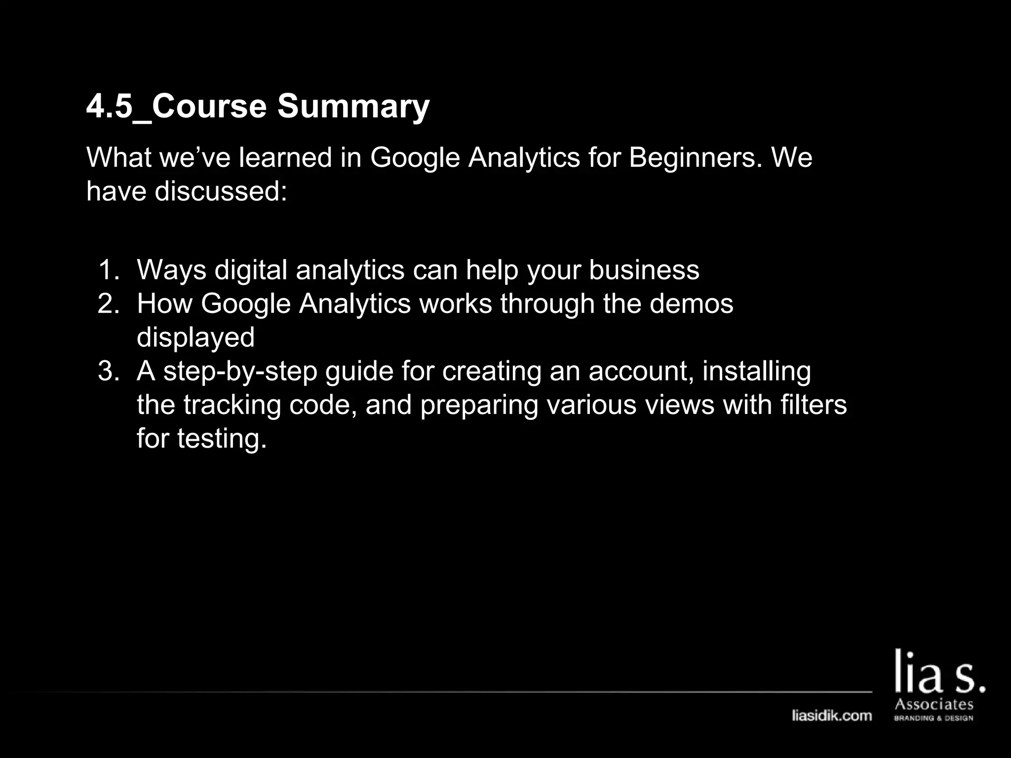 4.5_Course Summary
What we’ve learned in Google Analytics for Beginners. We
have discussed:
1. Ways digital analytics can help your business
2. How Google Analytics works through the demos
displayed
3. A step-by-step guide for creating an account, installing
the tracking code, and preparing various views with filters
for testing.
 