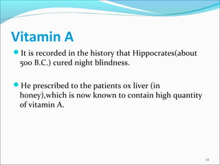 Vitamin A
It is recorded in the history that Hippocrates(about
 500 B.C.) cured night blindness.

He prescribed to the p...