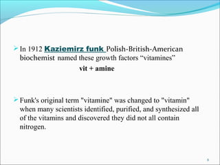  In 1912 Kaziemirz funk Polish-British-American
  biochemist named these growth factors “vitamines”
                   vi...