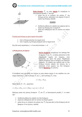 Επιμέλεια: sciencephysics4all.weebly.com 15
Το σχολείο στον υπολογιστή σου – sciencephysics4all.weebly.com
Η ροπή μιας δύναμης ως προς σημείο είναι μηδέν
1. όταν η δύναμη ασκείται στο σημείο αυτό
2. όταν ο φορέας της δύναμης διέρχεται από το σημείο αυτό
Στις δύο αυτές περιπτώσεις 0

l και κατά συνέπεια 0


γ) Ροπή ζεύγους δυνάμεων
Η αλγεβρική τιμή της ροπής του ζεύγους ως προς κάποιο σημείο Α του επιπέδου του, που
απέχει απόσταση 1
x από τη δύναμη 1
F

και 2
x από τη δύναμη 2
F

είναι:
2
2
1
1 x
F
x
F 


Όμως επειδή 2
1 F
F  , προκύπτει:
)
( 2
1
1
2
1
1
1 x
x
F
x
F
x
F 



 
  d
F 
 1

Ορίζουμε ροπή ενός ζεύγους δυνάμεων 1
F

και 2
F

το διανυσματικό μέγεθος 

, το οποίο
έχει:
1. διεύθυνση κάθετη στο επίπεδο των δύο δυνάμεων.
2. φορά που καθορίζεται από τον κανόνα του δεξιού χεριού.
3. μέτρο ίσο με το γινόμενο του μέτρου της 1
F

(της μιας από τις δύο δυνάμεις) επί τον
βραχίονα d του ζεύγους. Δηλαδή:
Ροπή δύναμης F

, ως προς σημείο Ο, ονομάζεται το
διανυσματικό μέγεθος 

που έχει
1. μέτρο ίσο με το γινόμενο του μέτρου F της
δύναμης επί την απόσταση l του σημείου Ο από το
φορέα της δύναμης, δηλαδή:
l
F 


2. διεύθυνση κάθετη στο επίπεδο που ορίζεται από το
φορέα της δύναμης και το σημείο Ο
3. φορά που καθορίζεται από τον κανόνα του δεξιού
χεριού.
Ζεύγος δυνάμεων ονομάζουμε ένα σύστημα δύο
δυνάμεων 1
F

και 2
F

, οι οποίες ασκούνται σε δύο
διαφορετικά σημεία του σώματος, είναι
αντίρροπες και έχουν ίσα μέτρα. Παράδειγμα
ζεύγους δυνάμεων είναι οι δυνάμεις του διπλανού
σχήματος. Το επίπεδο που ορίζεται από τις δύο
δυνάμεις λέγεται επίπεδο του ζεύγους και η
απόσταση d των φορέων των δύο δυνάμεων
λέγεται βραχίονας του ζεύγους.
 