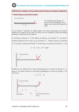 Επιμέλεια: sciencephysics4all.weebly.com 20
Το σχολείο στον υπολογιστή σου – sciencephysics4all.weebly.com
Μεθοδολογία Ασκήσεων (Υπολογισμός ροπής δύναμης και ασκήσεις ισορροπίας)
Α) Ροπή δύναμης ως προς άξονα ή σημείο
F

0

F

Αν μια δύναμη F

βρίσκεται σε επίπεδο κάθετο στον άξονα περιστροφής ενός στερεού
σώματος και ο φορέας της δεν τέμνει τον άξονα, τότε για να βρούμε τη ροπή της δύναμης
μπορούμε να εργαστούμε με δύο τρόπους.
α) Αναλύουμε τη δύναμη F

σε δύο κάθετες συνιστώσες: τη συνιστώσα x
F

, της οποίας η
διεύθυνσή διέρχεται από τον άξονα και τη συνιστώσα y
F

. Επειδή η ροπή της συνιστώσας
x
F

είναι μηδέν, η ροπή της συνιστώσας F

θα είναι ίση με τη ροπή της συνιστώσας y
F

. Άρα


 




 l
F
l
F F
y
F
β) Φέρνουμε την κάθετη από τον άξονα περιστροφής προς τον φορέα της δύναμης F

, το
μήκος d της οποίας αποτελεί τον αντίστοιχο μοχλοβραχίονα. Η ροπή της δύναμης F

θα
είναι ίση με
d
F
F 

 (1)
F

l
F

x
F

y
F




l
d
Άξονας περιστροφής
Άξονας περιστροφής
Άξονας περιστροφής
Μοχλοβραχίονας Φορέας (δηλαδή διεύθυνση) της
δύναμης
Αν η διεύθυνση μιας δύναμης F

τέμνει τον άξονα ή διέρχεται από το
σημείο, τότε η ροπή της δύναμης είναι
μηδέν
 