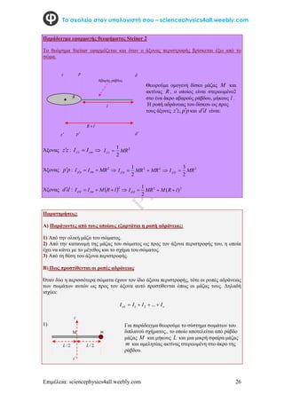 Επιμέλεια: sciencephysics4all.weebly.com 26
Το σχολείο στον υπολογιστή σου – sciencephysics4all.weebly.com
Παράδειγμα εφαρμογής θεωρήματος Steiner 2
Το θεώρημα Steiner εφαρμόζεται και όταν ο άξονας περιστροφής βρίσκεται έξω από το
σώμα.
Κ
Άξονας z
z : 

 cm
z
z I
I 2
2
1
MR
I z
z 

Άξονας p
p : 



2
MR
I
I cm
p
p 



2
2
2
1
MR
MR
I p
p
2
2
3
MR
I p
p 

Άξονας d
d :   




2
l
R
M
I
I cm
d
d
2
2
)
(
2
1
l
R
M
MR
I d
d 



Παρατηρήσεις:
Α) Παράγοντες από τους οποίους εξαρτάται η ροπή αδράνειας:
1) Από την ολική μάζα του σώματος.
2) Από την κατανομή της μάζας του σώματος ως προς τον άξονα περιστροφής του, η οποία
έχει να κάνει με το μέγεθος και το σχήμα του σώματος.
3) Από τη θέση του άξονα περιστροφής.
Β) Πως προστίθενται οι ροπές αδράνειας
Όταν δύο η περισσότερα σώματα έχουν τον ίδιο άξονα περιστροφής, τότε οι ροπές αδράνειας
των σωμάτων αυτών ως προς τον άξονα αυτό προστίθενται όπως οι μάζας τους. Δηλαδή
ισχύει:

 I
I
I
I 


 ...
2
1
1)
z
z
p
l
R 
d
d 
l
p
R
Θεωρούμε ομογενή δίσκο μάζας M και
ακτίνας R , ο οποίος είναι στερεωμένο2
στο ένα άκρο αβαρούς ράβδου, μήκους l .
Η ροπή αδράνειας του δίσκου ως προς
τους άξονες p
p
z
z 
 , και d
d είναι:
Αβαρής ράβδος
2
/
L
2
/
L

z
z
m
Για παράδειγμα θεωρούμε το σύστημα σωμάτων του
διπλανού σχήματος., το οποίο αποτελείται από ράβδο
μάζας M και μήκους L και μια μικρή σφαίρα μάζας
m και αμελητέας ακτίνας στερεωμένη στο άκρο της
ράβδου.
 
