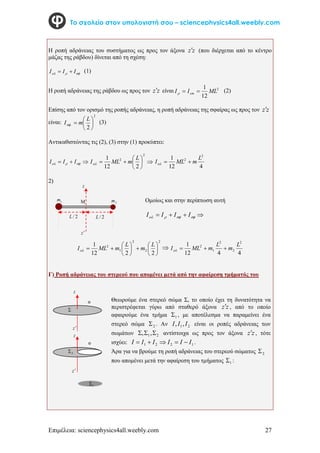 Επιμέλεια: sciencephysics4all.weebly.com 27
Το σχολείο στον υπολογιστή σου – sciencephysics4all.weebly.com
Η ροπή αδράνειας του συστήματος ως προς τον άξονα z
z (που διέρχεται από το κέντρο
μάζας της ράβδου) δίνεται από τη σχέση:


 I
I
I 
 (1)
Η ροπή αδράνειας της ράβδου ως προς τον z
z είναι 2
12
1
ML
I
I cm 


(2)
Επίσης από τον ορισμό της ροπής αδράνειας, η ροπή αδράνειας της σφαίρας ως προς τον z
z
είναι:
2
.
2







L
m
I
(3)
Αντικαθιστώντας τις (2), (3) στην (1) προκύπτει:


 

 I
I
I 








2
2
2
12
1 L
m
ML
I
4
12
1 2
2 L
m
ML
I 


2)
2
2
2
1
2
2
2
12
1















L
m
L
m
ML
I

4
4
12
1 2
2
2
1
2 L
m
L
m
ML
I 



Γ) Ροπή αδράνειας του στερεού που απομένει μετά από την αφαίρεση τμήματός του
1
m 2
m
z
z
2
/
L 2
/
L
 Ομοίως και στην περίπτωση αυτή



 I
I
I
I 

 
z
z
z
z
Θεωρούμε ένα στερεό σώμα Σ, το οποίo έχει τη δυνατότητα να
περιστρέφεται γύρω από σταθερό άξονα z
z , από το οποίο
αφαιρούμε ένα τμήμα 1
 , με αποτέλεσμα να παραμείνει ένα
στερεό σώμα 2
 . Αν 2
1,
, I
I
I είναι οι ροπές αδράνειας των
σωμάτων 2
1,
, 

 αντίστοιχα ως προς τον άξονα z
z , τότε
ισχύει: 1
2
2
1 I
I
I
I
I
I 



 .
Άρα για να βρούμε τη ροπή αδράνειας του στερεού σώματος 2

που απομένει μετά την αφαίρεση του τμήματος 1
 :

2

1

 