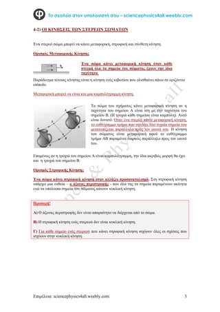 Επιμέλεια: sciencephysics4all.weebly.com 3
Το σχολείο στον υπολογιστή σου – sciencephysics4all.weebly.com
4-2) ΟΙ ΚΙΝΗΣΕΙΣ ΤΩΝ ΣΤΕΡΕΩΝ ΣΩΜΑΤΩΝ
Ένα στερεό σώμα μπορεί να κάνει μεταφορική, στροφική και σύνθετη κίνηση.
Ορισμός Μεταφορικής Κίνησης
Παράδειγμα τέτοιας κίνησης είναι η κίνηση ενός κιβωτίου που ολισθαίνει πάνω σε οριζόντιο
επίπεδο.
Μεταφορική μπορεί να είναι και μια καμπυλόγραμμη κίνηση.
Επομένως αν η τροχιά του σημείου Α είναι καμπυλόγραμμη, την ίδια ακριβώς μορφή θα έχει
και η τροχιά του σημείου Β.
Ορισμός Στροφικής Κίνησης
Ένα σώμα κάνει στροφική κίνηση όταν αλλάζει προσανατολισμό. Στη στροφική κίνηση
υπάρχει μια ευθεία – ο άξονας περιστροφής - που όλα της τα σημεία παραμένουν ακίνητα
ενώ τα υπόλοιπα σημεία του σώματος κάνουν κυκλική κίνηση.
Προσοχή!
Α) Ο άξονας περιστροφής δεν είναι απαραίτητο να διέρχεται από το σώμα.
Β) Η στροφική κίνηση ενός στερεού δεν είναι κυκλική κίνηση.
Γ) Για κάθε σημείο ενός στερεού που κάνει στροφική κίνηση ισχύουν όλες οι σχέσεις που
ισχύουν στην κυκλική κίνηση.
Ένα σώμα κάνει μεταφορική κίνηση όταν κάθε
στιγμή όλα τα σημεία του σώματος έχουν την ίδια
ταχύτητα.
Το σώμα του σχήματος κάνει μεταφορική κίνηση αν η
ταχύτητα του σημείου Α είναι ίση με την ταχύτητα του
σημείου Β. (Η τροχιά κάθε σημείου είναι καμπύλη). Αυτό
είναι δυνατό. Όταν ένα στερεό κάνει μεταφορική κίνηση,
το ευθύγραμμο τμήμα που συνδέει δύο τυχαία σημεία του
μετατοπίζεται παράλληλα προς τον εαυτό του. Η κίνηση
του σώματος είναι μεταφορική αφού το ευθύγραμμο
τμήμα ΑΒ παραμένει διαρκώς παράλληλο προς τον εαυτό
του.
 