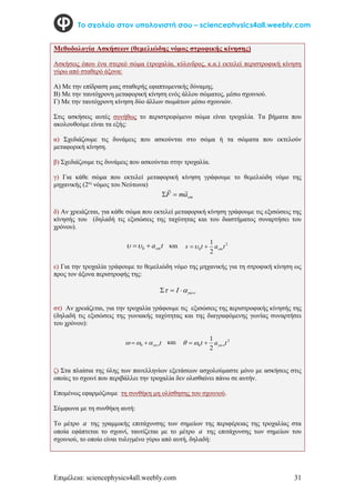 Επιμέλεια: sciencephysics4all.weebly.com 31
Το σχολείο στον υπολογιστή σου – sciencephysics4all.weebly.com
Μεθοδολογία Ασκήσεων (θεμελιώδης νόμος στροφικής κίνησης)
Ασκήσεις όπου ένα στερεό σώμα (τροχαλία, κύλινδρος, κ.α.) εκτελεί περιστροφική κίνηση
γύρω από σταθερό άξονα:
Α) Με την επίδραση μιας σταθερής εφαπτομενικής δύναμης.
Β) Με την ταυτόχρονη μεταφορική κίνηση ενός άλλου σώματος, μέσω σχοινιού.
Γ) Με την ταυτόχρονη κίνηση δύο άλλων σωμάτων μέσω σχοινιών.
Στις ασκήσεις αυτές συνήθως το περιστρεφόμενο σώμα είναι τροχαλία. Τα βήματα που
ακολουθούμε είναι τα εξής:
α) Σχεδιάζουμε τις δυνάμεις που ασκούνται στο σώμα ή τα σώματα που εκτελούν
μεταφορική κίνηση.
β) Σχεδιάζουμε τις δυνάμεις που ασκούνται στην τροχαλία.
γ) Για κάθε σώμα που εκτελεί μεταφορική κίνηση γράφουμε το θεμελιώδη νόμο της
μηχανικής (2ος
νόμος του Νεύτωνα)
cm
a
m
F




δ) Αν χρειάζεται, για κάθε σώμα που εκτελεί μεταφορική κίνηση γράφουμε τις εξισώσεις της
κίνησής του (δηλαδή τις εξισώσεις της ταχύτητας και του διαστήματος συναρτήσει του
χρόνου).
t
acm

 0

 και 2
0
2
1
t
a
t
s cm


ε) Για την τροχαλία γράφουμε το θεμελιώδη νόμο της μηχανικής για τη στροφική κίνηση ως
προς τον άξονα περιστροφής της:


 

 I
στ) Αν χρειάζεται, για την τροχαλία γράφουμε τις εξισώσεις της περιστροφικής κίνησής της
(δηλαδή τις εξισώσεις της γωνιακής ταχύτητας και της διαγραφόμενης γωνίας συναρτήσει
του χρόνου):
t



 
 0
και 2
0
2
1
t
a
t 

 

ζ) Στα πλαίσια της ύλης των πανελληνίων εξετάσεων ασχολούμαστε μόνο με ασκήσεις στις
οποίες το σχοινί που περιβάλλει την τροχαλία δεν ολισθαίνει πάνω σε αυτήν.
Επομένως εφαρμόζουμε τη συνθήκη μη ολίσθησης του σχοινιού.
Σύμφωνα με τη συνθήκη αυτή:
To μέτρο a της γραμμικής επιτάχυνσης των σημείων της περιφέρειας της τροχαλίας στα
οποία εφάπτεται το σχοινί, ταυτίζεται με το μέτρο a της επιτάχυνσης των σημείων του
σχοινιού, το οποίο είναι τυλιγμένο γύρω από αυτή, δηλαδή:
 