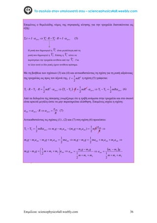 Επιμέλεια: sciencephysics4all.weebly.com 36
Το σχολείο στον υπολογιστή σου – sciencephysics4all.weebly.com
Επομένως ο θεμελιώδης νόμος της στροφικής κίνησης για την τροχαλία διατυπώνεται ως
εξής:



 

 I 







 I
R
R 2
1 (5)
Με τη βοήθεια των σχέσεων (3) και (4) και αντικαθιστώντας τη σχέση για τη ροπή αδράνειας
της τροχαλίας ως προς τον άξονά της, 2
2
1
mR
I  η σχέση (5) γράφεται:







 

2
2
1
2
1
mR
R
R   





 

2
2
1
2
1
mR
R 

mR
2
1
2
1 


 (6)
Από τα δεδομένα της άσκησης γνωρίζουμε ότι η τριβή ανάμεσα στην τροχαλία και στο σκοινί
είναι αρκετά μεγάλη ώστε να μην παρατηρείται ολίσθηση. Επομένως ισχύει η σχέση:
R
a
R
a cm
cm 


 
 
 (7)
Αντικαθιστώντας τις σχέσεις (1) , (2) και (7) στη σχέση (6) προκύπτει:




 

mR
2
1
2
1 




R
a
mR
a
m
g
m
a
m
g
m cm
cm
cm
2
1
)
( 2
2
1
1




 cm
cm
cm ma
a
m
g
m
a
m
g
m
2
1
2
2
1
1 



 cm
cm
cm a
m
a
m
ma
g
m
g
m 2
1
2
1
2
1










 cm
a
m
m
m
g
m
g
m 2
1
2
1
2
1





2
1
2
1
2
1
m
m
m
g
m
g
m
acm
 
2
1
2
1
2
1
m
m
m
g
m
m
acm




Η ροπή που δημιουργεί η 1


είναι μεγαλύτερη από τη
ροπή που δημιουργεί η 2


.Επίσης η 1


τείνει να
περιστρέψει την τροχαλία αντίθετα από την 2


. Για
το λόγο αυτό οι δύο ροπές έχουν αντίθετα πρόσημα.
 