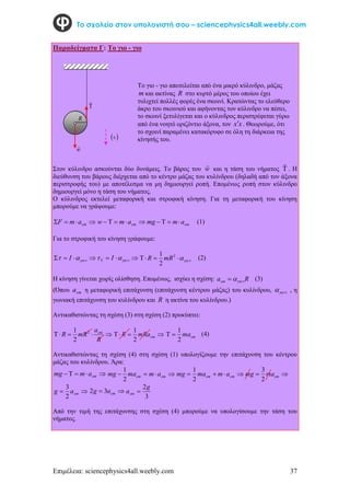 Επιμέλεια: sciencephysics4all.weebly.com 37
Το σχολείο στον υπολογιστή σου – sciencephysics4all.weebly.com
Παραδείγματα Γ: Το γιο - γιο
Στον κύλινδρο ασκούνται δύο δυνάμεις. Το βάρος του w

και η τάση του νήματος 

. Η
διεύθυνση του βάρους διέρχεται από το κέντρο μάζας του κυλίνδρου (δηλαδή από τον άξονα
περιστροφής του) με αποτέλεσμα να μη δημιουργεί ροπή. Επομένως ροπή στον κύλινδρο
δημιουργεί μόνο η τάση του νήματος.
Ο κύλινδρος εκτελεί μεταφορική και στροφική κίνηση. Για τη μεταφορική του κίνηση
μπορούμε να γράψουμε:



 cm
a
m
F 



 cm
a
m
w cm
a
m
mg 


 (1)
Για το στροφική του κίνηση γράφουμε:



 

 I 


 

 I 




 2
2
1
mR
R (2)
Η κίνηση γίνεται χωρίς ολίσθηση. Επομένως, ισχύει η σχέση: R
acm 

 (3)
(Όπου cm
a η μεταφορική επιτάχυνση (επιτάχυνση κέντρου μάζας) του κυλίνδρου,  
 , η
γωνιακή επιτάχυνση του κυλίνδρου και R η ακτίνα του κυλίνδρου.)
Αντικαθιστώντας τη σχέση (3) στη σχέση (2) προκύπτει:





R
a
mR
R cm
2
2
1



 cm
mRa
R
2
1
cm
ma
2
1

 (4)
Αντικαθιστώντας τη σχέση (4) στη σχέση (1) υπολογίζουμε την επιτάχυνση του κέντρου
μάζας του κυλίνδρου. Άρα:




 cm
a
m
mg 


 cm
cm a
m
ma
mg
2
1



 cm
cm a
m
ma
mg
2
1

 cm
ma
mg
2
3

 cm
a
g
2
3

 cm
a
g 3
2
3
2g
acm 
Από την τιμή της επιτάχυνσης στη σχέση (4) μπορούμε να υπολογίσουμε την τάση του
νήματος.


w

To γιο - γιο αποτελείται από ένα μικρό κύλινδρο, μάζας
m και ακτίνας R στο κυρτό μέρος του οποίου έχει
τυλιχτεί πολλές φορές ένα σκοινί. Κρατώντας το ελεύθερο
άκρο του σκοινιού και αφήνοντας τον κύλινδρο να πέσει,
το σκοινί ξετυλίγεται και ο κύλινδρος περιστρέφεται γύρω
από ένα νοητό οριζόντιο άξονα, τον x
x . Θεωρούμε, ότι
το σχοινί παραμένει κατακόρυφο σε όλη τη διάρκεια της
κίνησής του.
 

R
 