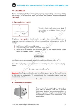 Επιμέλεια: sciencephysics4all.weebly.com 38
Το σχολείο στον υπολογιστή σου – sciencephysics4all.weebly.com
4-7) ΣΤΡΟΦΟΡΜΗ
H ορμή αποδείχτηκε μέγεθος ιδιαίτερα χρήσιμο για την περιγραφή της μεταφορικής κίνησης
των στερεών. Το αντίστοιχο της ορμής του στερεού στη στροφική κίνηση το ονομάζουμε
στροφορμή.
Α) Στροφορμή υλικού σημείου
Ονομάζουμε στροφορμή του υλικού σημείου ως της ένα άξονα z΄z που διέρχεται από το
κέντρο της κυκλικής τροχιάς και είναι κάθετος στο επίπεδό της το διανυσματικό μέγεθος L

που έχει:
1. διεύθυνση τη διεύθυνση του άξονα z΄z.
2. φορά που καθορίζεται από τον κανόνα του δεξιού χεριού.
3. μέτρο ίσο με το γινόμενο του μέτρου της ορμής p του υλικού σημείου επί την
ακτίνα της κυκλικής τροχιάς r . Δηλαδή:
r
m
r
p
L 



Μονάδα μέτρησης της στροφορμής του υλικού σημείου στο S.I. είναι το s
m
kg /
1 2

Αν  είναι το μέτρο της γωνιακής ταχύτητας του υλικού σημείου, τότε η παραπάνω σχέση
γίνεται:


 2
)
( mr
L
r
r
m
r
m
L 




Σημείωση: Επειδή η γωνιακή ταχύτητα 

είναι διάνυσμα που έχει την ίδια κατεύθυνση με
το διάνυσμα της στροφορμής L

, συμπεραίνουμε ότι η παραπάνω σχέση ισχύει και
διανυσματικά. Δηλαδή:


 2
mr
L 
Β) Στροφορμή στερεού σώματος
Έστω ένα υλικό σημείο μάζας m και ορμής p

που κινείται σε περιφέρεια κύκλου ακτίνας r
(βλ. σχήμα).
Έστω το στερεό του σχήματος που περιστρέφεται
γύρω από το σταθερό άξονα z´z με γωνιακή
ταχύτητα ω. Κατά την περιστροφή του σώματος τα
διάφορα σημεία του διαγράφουν κυκλικές τροχιές
τα επίπεδα των οποίων είναι κάθετα στον άξονα
περιστροφής.
 