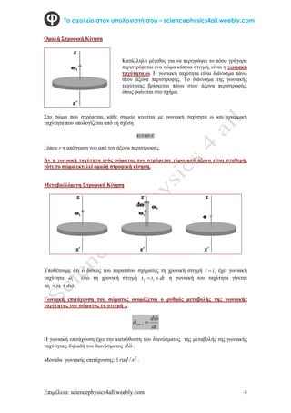 Επιμέλεια: sciencephysics4all.weebly.com 4
Το σχολείο στον υπολογιστή σου – sciencephysics4all.weebly.com
Ομαλή Στροφική Κίνηση
Στο σώμα που στρέφεται, κάθε σημείο κινείται με γωνιακή ταχύτητα ω και γραμμική
ταχύτητα που υπολογίζεται από τη σχέση
r



, όπου r η απόσταση του από τον άξονα περιστροφής.
Αν η γωνιακή ταχύτητα ενός σώματος που στρέφεται γύρω από άξονα είναι σταθερή,
τότε το σώμα εκτελεί ομαλή στροφική κίνηση.
Μεταβαλλόμενη Στροφική Κίνηση
Υποθέτουμε ότι ο δίσκος του παραπάνω σχήματος τη χρονική στιγμή 1
t
t  έχει γωνιακή
ταχύτητα 1


ενώ τη χρονική στιγμή dt
t
t 
 1
2 η γωνιακή του ταχύτητα γίνεται






d

 1
2 .
Γωνιακή επιτάχυνση του σώματος ονομάζεται ο ρυθμός μεταβολής της γωνιακής
ταχύτητας του σώματος τη στιγμή t,
dt
d
 



.
Η γωνιακή επιτάχυνση έχει την κατεύθυνση του διανύσματος της μεταβολής της γωνιακής
ταχύτητας, δηλαδή του διανύσματος 

d .
Μονάδα γωνιακής επιτάχυνσης: 1 2
/ s
rad .
Κατάλληλο μέγεθος για να περιγράψει το πόσο γρήγορα
περιστρέφεται ένα σώμα κάποια στιγμή, είναι η γωνιακή
ταχύτητα ω. Η γωνιακή ταχύτητα είναι διάνυσμα πάνω
στον άξονα περιστροφής. Το διάνυσμα της γωνιακής
ταχύτητας βρίσκεται πάνω στον άξονα περιστροφής,
όπως φαίνεται στο σχήμα.
 