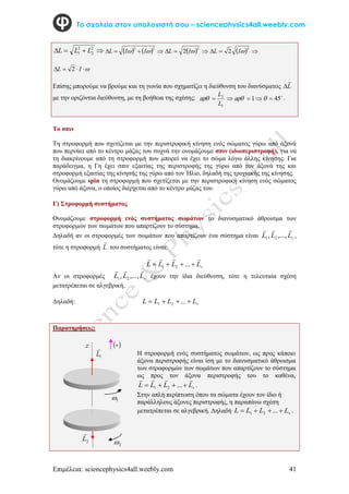 Επιμέλεια: sciencephysics4all.weebly.com 41
Το σχολείο στον υπολογιστή σου – sciencephysics4all.weebly.com



 2
2
2
1 L
L
L     



2
2

 I
I
L   


2
2 
I
L   


2
2 
I
L




 I
L 2
Επίσης μπορούμε να βρούμε και τη γωνία που σχηματίζει η διεύθυνση του διανύσματος L


με την οριζόντια διεύθυνση, με τη βοήθεια της σχέσης: 
45
1
1
2




 


L
L
.
Το σπιν
Τη στροφορμή που σχετίζεται με την περιστροφική κίνηση ενός σώματος γύρω από άξονά
που περνάει από το κέντρο μάζας του συχνά την ονομάζουμε σπιν (ιδιοπεριστροφή), για να
τη διακρίνουμε από τη στροφορμή που μπορεί να έχει το σώμα λόγω άλλης κίνησης. Για
παράδειγμα, η Γη έχει σπιν εξαιτίας της περιστροφής της γύρω από τον άξονά της και
στροφορμή εξαιτίας της κίνησής της γύρω από τον Ήλιο, δηλαδή της τροχιακής της κίνησης.
Ονομάζουμε spin τη στροφορμή που σχετίζεται με την περιστροφική κίνηση ενός σώματος
γύρω από άξονα, ο οποίος διέρχεται από το κέντρο μάζας του.
Γ) Στροφορμή συστήματος
Ονομάζουμε στροφορμή ενός συστήματος σωμάτων το διανυσματικό άθροισμα των
στροφορμών των σωμάτων που απαρτίζουν το σύστημα.
Δηλαδή αν οι στροφορμές των σωμάτων που απαρτίζουν ένα σύστημα είναι v
L
L
L



,...,
, 2
1 ,
τότε η στροφορμή L

του συστήματος είναι:
v
L
L
L
L







 ...
2
1
Αν οι στροφορμές v
L
L
L



,...,
, 2
1 έχουν την ίδια διεύθυνση, τότε η τελευταία σχέση
μετατρέπεται σε αλγεβρική.
Δηλαδή: v
L
L
L
L 


 ...
2
1
Παρατηρήσεις:
2
L

2

1

1
L

z  

Η στροφορμή ενός συστήματος σωμάτων, ως προς κάποιο
άξονα περιστροφής είναι ίση με το διανυσματικό άθροισμα
των στροφορμών των σωμάτων που απαρτίζουν το σύστημα
ως προς τον άξονα περιστροφής του το καθένα,
v
L
L
L
L







 ...
2
1 .
Στην απλή περίπτωση όπου τα σώματα έχουν τον ίδιο ή
παράλληλους άξονες περιστροφής, η παραπάνω σχέση
μετατρέπεται σε αλγεβρική. Δηλαδή v
L
L
L
L 


 ...
2
1 .
 